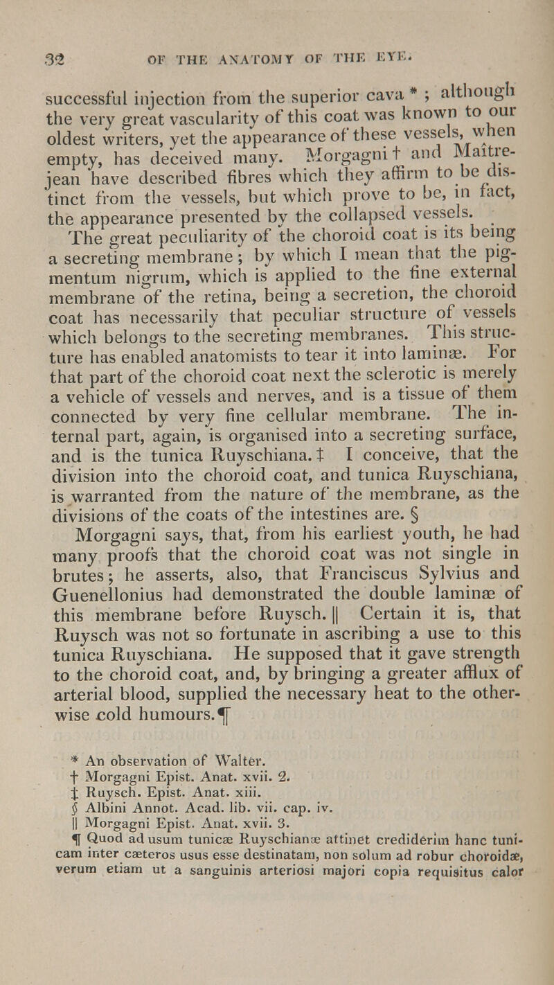 successful injection from the superior cava # ; although the very great vascularity of this coat was known to our oldest writers, yet the appearance of these vessels, when empty, has deceived many. Morgagmt and Maitre- jean have described fibres which they affirm to be dis- tinct from the vessels, but which prove to be, in fact, the appearance presented by the collapsed vessels. The great peculiarity of the choroid coat is its being a secreting membrane; by which I mean that the pig- men turn nigrum, which is applied to the fine external membrane of the retina, being a secretion, the choroid coat has necessarily that peculiar structure of vessels which belongs to the secreting membranes. This struc- ture has enabled anatomists to tear it into lamina?. For that part of the choroid coat next the sclerotic is merely a vehicle of vessels and nerves, and is a tissue of them connected by very fine cellular membrane. The in- ternal part, again, is organised into a secreting surface, and is the tunica Ruyschiana. t I conceive, that the division into the choroid coat, and tunica Ruyschiana, is warranted from the nature of the membrane, as the divisions of the coats of the intestines are. § Morgagni says, that, from his earliest youth, he had many proofs that the choroid coat was not single in brutes; he asserts, also, that Franciscus Sylvius and Guenellonius had demonstrated the double lamina? of this membrane before Ruysch. || Certain it is, that Ruysch was not so fortunate in ascribing a use to this tunica Ruyschiana. He supposed that it gave strength to the choroid coat, and, by bringing a greater afflux of arterial blood, supplied the necessary heat to the other- wise cold humours.^ * An observation of Walter. f Morgagni Epist. Anat. xvii. 2. j Ruysch. Epist. Anat. xiii. § Albini Annot. Acad. lib. vii. cap. iv. || Morgagni Epist. Anat. xvii. 3. f Quod ad usum tunicae Ruyschianae attinet crediderim hanc tuni- cam inter caeteros usus esse destinatam, non solum ad robur choroid*, verum etiam ut a sanguinis arteriosi majori copia requiaitus calor