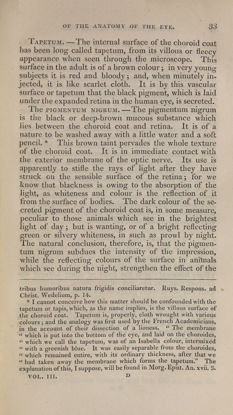Tapetum. —The internal surface of the choroid coat has been long called tapetum, from its villous or fleecy appearance when seen through the microscope. This surface in the adult is of a brown colour; in very young subjects it is red and bloody; and, when minutely in- jected, it is like scarlet cloth. It is by this vascular surface or tapetum that the black pigment, which is laid under the expanded retina in the human eye, is secreted. The piGMENTUM nigrum. —The pigmentum nigrum is the black or deep-brown mucous substance which lies between the choroid coat and retina. It is of a nature to be washed away with a little water and a soft pencil. * This brown taint pervades the whole texture of the choroid coat. It is in immediate contact with the exterior membrane of the optic nerve. Its use is apparently to stifle the rays of light after they have struck on the sensible surface of the retina; for we know that blackness is owing to the absorption of the light, as whiteness and colour is the reflection of it from the surface of bodies. The dark colour of the se- creted pigment of the choroid coat is, in some measure, peculiar to those animals which see in the brightest light of day; but is wanting, or of a bright reflecting green or silvery whiteness, in such as prowl by night. The natural conclusion, therefore, is, that the pigmen- tum nigrum subdues the intensity of the impression, while the reflecting colours of the surface in annnals which see during the night, strengthen the effect of the tribus huraoribus natura frigidis conciliaretur. Ruys. Respons. ad Christ. Wedelium, p. 14. * I cannot conceive how this matter should be confounded with the tapetum or tapis, which, as the name implies, is the villous surface of the choroid coat. Tapetum is, properly, cloth wrought with various colours ; and the analogy was first used by the French Academicians, in the account of their dissection of a lioness.  The membrane <e which is put into the bottom of the eye, and laid on the choroides,  which we call the tapetum, was of an Isabella colour, intermixed  with a greenish blue. It was easily separable from the choroides,  which remained entire, with its ordinary thickness, after that we  had taken away the membrane which forms the tapetum. The explanation of this, I suppose, will be found in Morg.Epist. An. xvii. 3. VOL. IH. D