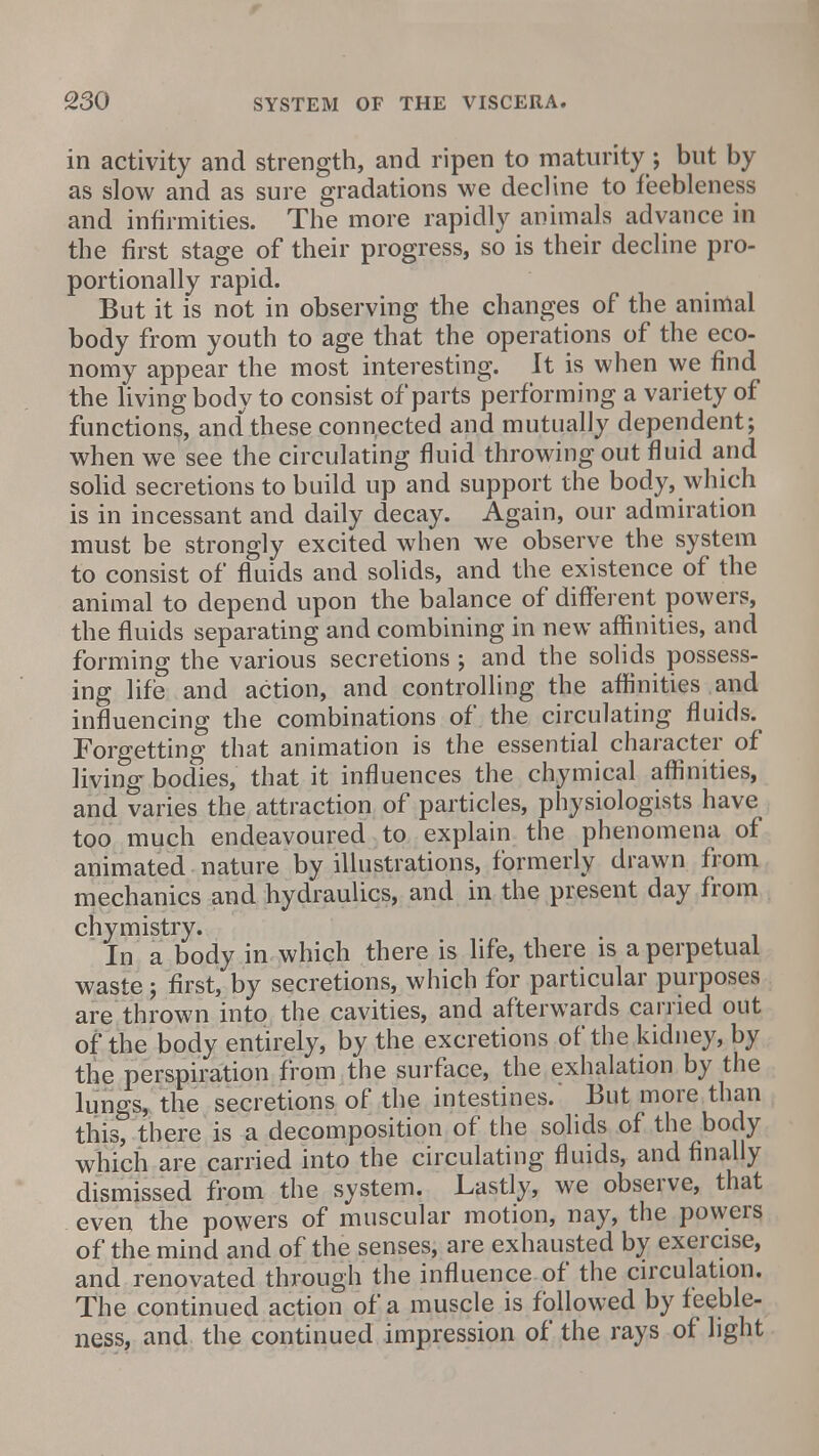 in activity and strength, and ripen to maturity; but by as slow and as sure gradations we decline to feebleness and infirmities. The more rapidly animals advance in the first stage of their progress, so is their decline pro- portionally rapid. But it is not in observing the changes of the animal body from youth to age that the operations of the eco- nomy appear the most interesting. It is when we find the living body to consist of parts performing a variety of functions, and these connected and mutually dependent; when we see the circulating fluid throwing out fluid and solid secretions to build up and support the body, which is in incessant and daily decay. Again, our admiration must be strongly excited when we observe the system to consist of fluids and solids, and the existence of the animal to depend upon the balance of different powers, the fluids separating and combining in new affinities, and forming the various secretions; and the solids possess- ing life and action, and controlling the affinities and influencing the combinations of the circulating fluids. Forgetting that animation is the essential character of living- bodies, that it influences the chymical affinities, and varies the attraction of particles, physiologists have too much endeavoured to explain the phenomena of animated nature by illustrations, formerly drawn from mechanics and hydraulics, and in the present day from chymistry. In a body in which there is life, there is a perpetual waste j first, by secretions, which for particular purposes are thrown into the cavities, and afterwards carried out of the body entirely, by the excretions of the kidney, by the perspiration from the surface, the exhalation by the lungs, the secretions of the intestines. But more than this, there is a decomposition of the solids of the body which are carried into the circulating fluids, and finally dismissed from the system. Lastly, we observe, that even the powers of muscular motion, nay, the powers of the mind and of the senses, are exhausted by exercise, and renovated through the influence of the circulation. The continued action of a muscle is followed by feeble- ness, and the continued impression of the rays of light