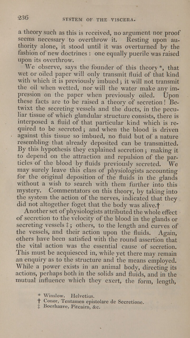 SYSTEM OF THE VISCERA. a theory such as this is received, no argument nor proof seems necessary to overthrow it. Resting upon au- thority alone, it stood until it was overturned by the fashion of new doctrines : one equally puerile was raised upon its overthrow. We observe, says the founder of this theory *, that wet or oiled paper will only transmit fluid of that kind with which it is previously imbued j it will not transmit the oil when wetted, nor will the water make any im- pression on the paper when previously oiled. Upon these facts are to be raised a theory of secretion! Be- twixt the secreting vessels and the ducts, in the pecu- liar tissue of which glandular structure consists, there is interposed a fluid of that particular kind which is re- quired to be secreted; and when the blood is driven against this tissue so imbued, no fluid but of a nature resembling that already deposited can be transmitted. By this hypothesis they explained secretion; making it to depend on the attraction and repulsion of the par- ticles of the blood by fluids previously secreted. We may surely leave this class of physiologists accounting for the original deposition of the fluids in the glands without a wish to search with them further into this mystery. Commentators on this theory, by taking into the system the action of the nerves, indicated that they . did not altogether foget that the body was alive.f Another set of physiologists attributed the whole effect of secretion to the velocity of the blood in the glands or secreting vessels t; others, to the length and curves of the vessels, and their action upon the fluids. Again, others have been satisfied with the round assertion that the vital action was the essential cause of secretion. This must be acquiesced in, while yet there may remain an enquiry as to the structure and the means employed. While a power exists in an animal body, directing its actions, perhaps both in the solids and fluids, and in the mutual influence which they exert, the form, length, * Winslow. Helvetius. f Conor, Tentamen epistoJare de Secretione. t Boerhaave, Pitcairn, &c.