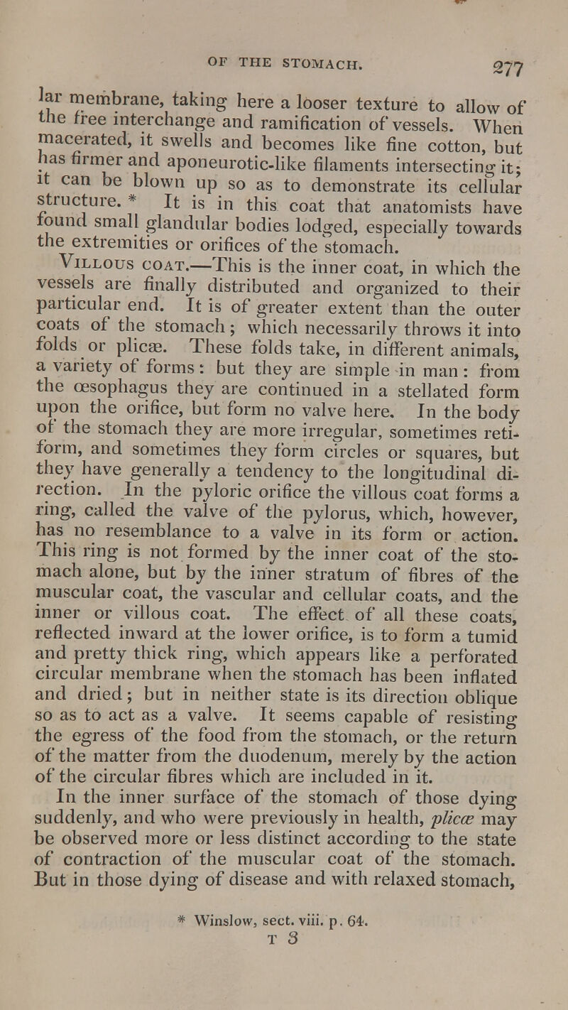 Jar membrane, taking here a looser texture to allow of the free interchange and ramification of vessels. When macerated, it swells and becomes like fine cotton, but has firmer and aponeurotic-like filaments intersecting it; it can be blown up so as to demonstrate its cellular structure. * It is in this coat that anatomists have found small glandular bodies lodged, especially towards the extremities or orifices of the stomach. Villous coat.—This is the inner coat, in which the vessels are finally distributed and organized to their particular end. It is of greater extent than the outer coats of the stomach ; which necessarily throws it into folds or plicaa. These folds take, in different animals, a variety of forms: but they are simple in man: from the oesophagus they are continued in a stellated form upon the orifice, but form no valve here. In the body of the stomach they are more irregular, sometimes reti- form, and sometimes they form circles or squares, but they have generally a tendency to the longitudinal di- rection. In the pyloric orifice the villous coat forms a ring, called the valve of the pylorus, which, however, has no resemblance to a valve in its form or action. This ring is not formed by the inner coat of the sto- mach alone, but by the inner stratum of fibres of the muscular coat, the vascular and cellular coats, and the inner or villous coat. The effect of all these coats, reflected inward at the lower orifice, is to form a tumid and pretty thick ring, which appears like a perforated circular membrane when the stomach has been inflated and dried; but in neither state is its direction oblique so as to act as a valve. It seems capable of resisting the egress of the food from the stomach, or the return of the matter from the duodenum, merely by the action of the circular fibres which are included in it. In the inner surface of the stomach of those dying suddenly, and who were previously in health, plicce may be observed more or less distinct according to the state of contraction of the muscular coat of the stomach. But in those dying of disease and with relaxed stomach, * Winslow, sect. viii. p. 64.