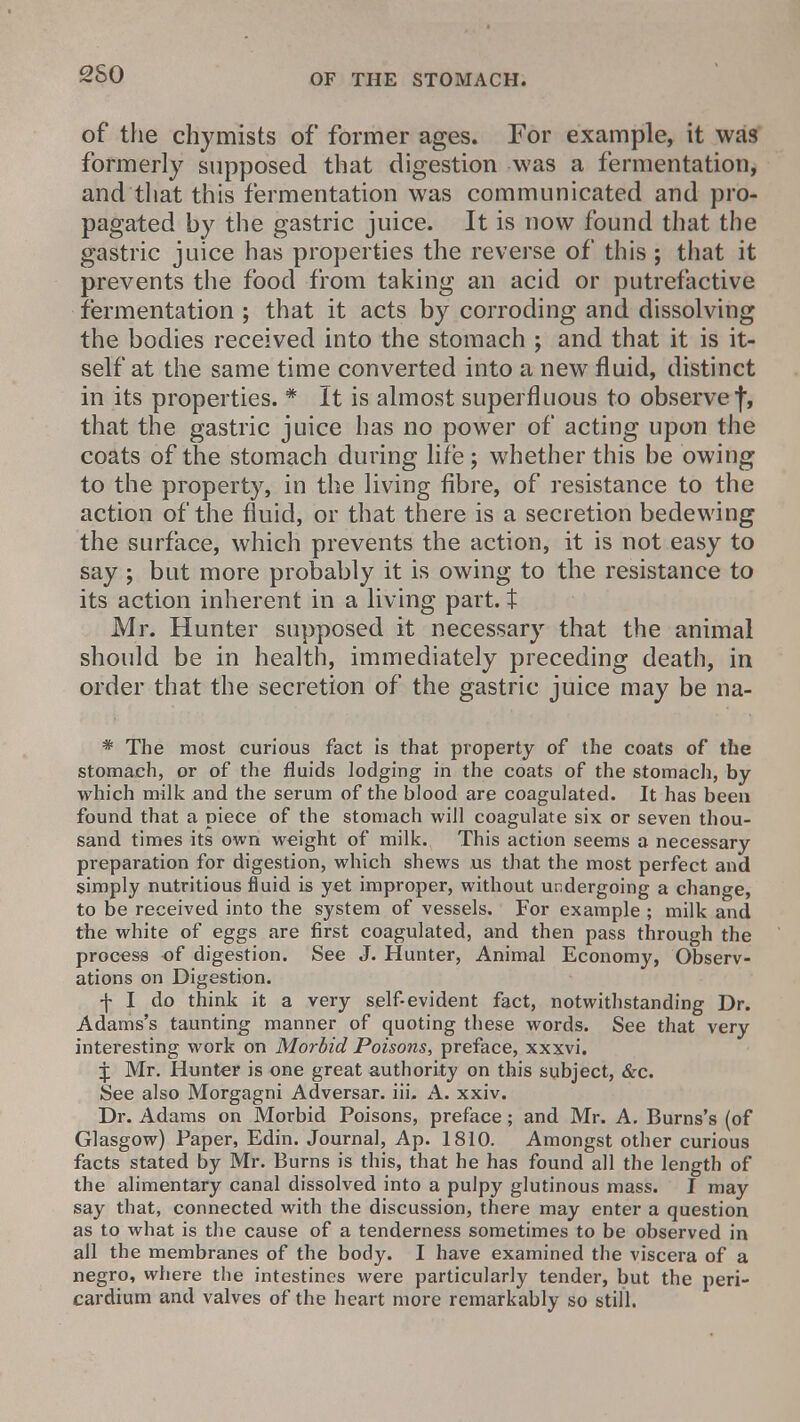 2S0 of the chymists of former ages. For example, it was formerly supposed that digestion was a fermentation, and that this fermentation was communicated and pro- pagated by the gastric juice. It is now found that the gastric juice has properties the reverse of this ; that it prevents the food from taking an acid or putrefactive fermentation ; that it acts by corroding and dissolving the bodies received into the stomach ; and that it is it- self at the same time converted into a new fluid, distinct in its properties. * It is almost superfluous to observe f, that the gastric juice has no power of acting upon the coats of the stomach during life; whether this be owing to the property, in the living fibre, of resistance to the action of the fluid, or that there is a secretion bedewing the surface, which prevents the action, it is not easy to say ; but more probably it is owing to the resistance to its action inherent in a living part, t Mr. Hunter supposed it necessary that the animal should be in health, immediately preceding death, in order that the secretion of the gastric juice may be na- * The most curious fact is that property of the coats of the stomach, or of the fluids lodging in the coats of the stomach, by which milk and the serum of the blood are coagulated. It has been found that a piece of the stomach will coagulate six or seven thou- sand times its own weight of milk. This action seems a necessary preparation for digestion, which shews us that the most perfect and simply nutritious fluid is yet improper, without undergoing a change, to be received into the system of vessels. For example ; milk and the white of eggs are first coagulated, and then pass through the process of digestion. See J. Hunter, Animal Economy, Observ- ations on Digestion. f I do think it a very self-evident fact, notwithstanding Dr. Adams's taunting manner of quoting these words. See that very interesting work on Morbid Poisons, preface, xxxvi. J Mr. Hunter is one great authority on this subject, &c. See also Morgagni Adversar. iii. A. xxiv. Dr. Adams on Morbid Poisons, preface; and Mr. A. Burns's (of Glasgow) Paper, Edin. Journal, Ap. 1810. Amongst other curious facts stated by Mr. Burns is this, that he has found all the length of the alimentary canal dissolved into a pulpy glutinous mass. I may say that, connected with the discussion, there may enter a question as to what is the cause of a tenderness sometimes to be observed in all the membranes of the body. I have examined the viscera of a negro, where the intestines were particularly tender, but the peri- cardium and valves of the heart more remarkably so still.