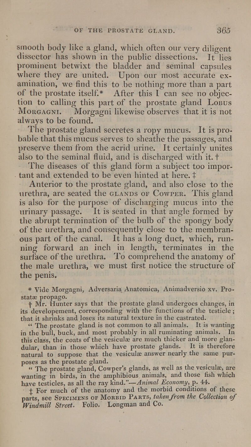 smooth body like a gland, which often our very diligent dissector has shown in the public dissections. It lies prominent betwixt the bladder and seminal capsules where they are united. Upon our most accurate ex- amination, we find this to be nothing more than a part of the prostate itself.* After this I can see no objec- tion to calling this part of the prostate gland Lobus Morgagni. Morgagni likewise observes that it is not always to be found. The prostate gland secretes a ropy mucus. It is pro- bable that this mucus serves to sheathe the passages, and preserve them from the acrid urine. It certainly unites also to the seminal fluid, and is discharged with it. t The diseases of this gland form a subject too impor- tant and extended to be even hinted at here, t Anterior to the prostate gland, and also close to the urethra, are seated the glands of Cowper. This gland is also for the purpose of discharging mucus into the urinary passage. It is seated in that angle formed by the abrupt termination of the bulb of the spongy body of the urethra, and consequently close to the membran- ous part of the canal. It has a long duct, which, run- ning forward an inch in length, terminates in the surface of the urethra. To comprehend the anatomy of the male urethra, we must first notice the structure of the penis. * Vide Morgagni, Adversaria Anatomica, Animadversio xv. Pro- stata? propago. f Mr. Hunter says that the prostate gland undergoes changes, in its developement, corresponding with the functions of the testicle; that it shrinks and loses its natural texture in the castrated.  The prostate gland is not common to all animals. It is wanting in the bull, buck, and most probably in all ruminating animals. In this class, the coats of the vesiculae are much thicker and more glan- dular, than in those which have prostate glands. It is therefore natural to suppose that the vesiculae answer nearly the same pur- poses as the prostate gland.  The prostate gland, Cowper's glands, as well as the vesiculae, are wanting in birds, in the amphibious animals, and those fish which have testicles, as all the ray kind.—Animal Economy, p. 44. % For much of the anatomy and the morbid conditions of these parts, see Specimens of Morbid Parts, taken from the Collection of Windmill Street. Folio. Longman and Co.