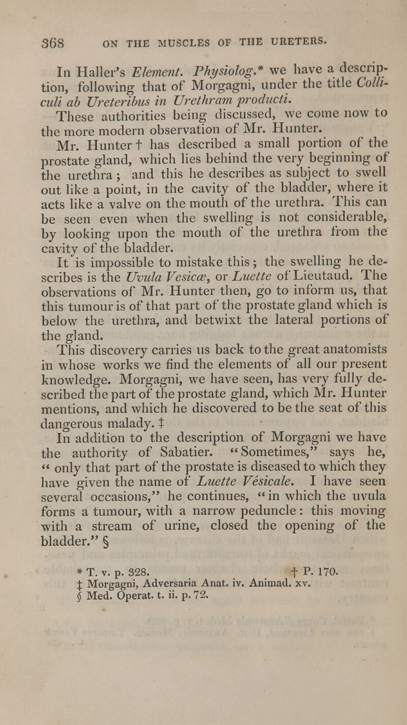 In Haller's Element. Physiolog* we have a descrip- tion, following that of Morgagni, under the title Colh- culi ab Ureteribus in Urethram producti. These authorities being discussed, we come now to the more modern observation of Mr. Hunter. Mr. Hunter t has described a small portion of the prostate gland, which lies behind the very beginning of the urethra; and this he describes as subject to swell out like a point, in the cavity of the bladder, where it acts like a valve on the mouth of the urethra. This can be seen even when the swelling is not considerable, by looking upon the mouth of the urethra from the cavity of the bladder. It is impossible to mistake this; the swelling he de- scribes is the Uvula Vesica?, or Luette of Lieutaud. The observations of Mr. Hunter then, go to inform us, that this tumour is of that part of the prostate gland which is below the urethra, and betwixt the lateral portions of the gland. This discovery carries us back to the great anatomists in whose works we find the elements of all our present knowledge. Morgagni, we have seen, has very fully de- scribed the part of the prostate gland, which Mr. Hunter mentions, and which he discovered to be the seat of this dangerous malady, t In addition to the description of Morgagni we have the authority of Sabatier. Sometimes, says he, «;* only that part of the prostate is diseased to which they have given the name of Luette Vesicale. I have seen several occasions, he continues,  in which the uvula forms a tumour, with a narrow peduncle: this moving with a stream of urine, closed the opening of the bladder. § * T. v. p. 328. t p- 170. % Morgagni, Adversaria Anat. iv. Animad. xv. § Med. Operat. t. ii. p. 72.