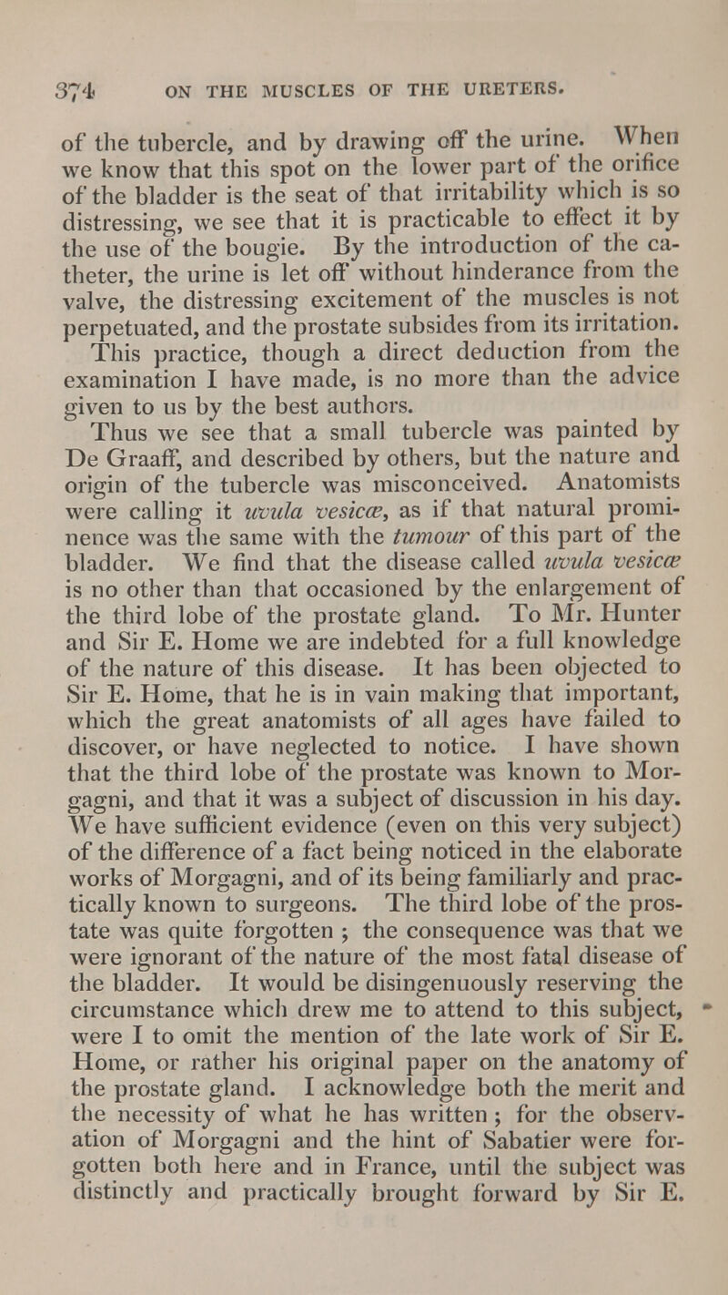 of the tubercle, and by drawing off the urine. When we know that this spot on the lower part of the orifice of the bladder is the seat of that irritability which is so distressing, we see that it is practicable to effect it by the use of the bougie. By the introduction of the ca- theter, the urine is let off without hinderance from the valve, the distressing excitement of the muscles is not perpetuated, and the prostate subsides from its irritation. This practice, though a direct deduction from the examination I have made, is no more than the advice given to us by the best authors. Thus we see that a small tubercle was painted by De Graaff, and described by others, but the nature and origin of the tubercle was misconceived. Anatomists were calling it uvula vesica?, as if that natural promi- nence was the same with the tumour of this part of the bladder. We find that the disease called uvula vesica? is no other than that occasioned by the enlargement of the third lobe of the prostate gland. To Mr. Hunter and Sir E. Home we are indebted for a full knowledge of the nature of this disease. It has been objected to Sir E. Home, that he is in vain making that important, which the great anatomists of all ages have failed to discover, or have neglected to notice. I have shown that the third lobe of the prostate was known to Mor- gagni, and that it was a subject of discussion in his day. We have sufficient evidence (even on this very subject) of the difference of a fact being noticed in the elaborate works of Morgagni, and of its being familiarly and prac- tically known to surgeons. The third lobe of the pros- tate was quite forgotten ; the consequence was that we were ignorant of the nature of the most fatal disease of the bladder. It would be disingenuously reserving the circumstance which drew me to attend to this subject, were I to omit the mention of the late work of Sir E. Home, or rather his original paper on the anatomy of the prostate gland. I acknowledge both the merit and the necessity of what he has written ; for the observ- ation of Morgagni and the hint of Sabatier were for- gotten both here and in France, until the subject was distinctly and practically brought forward by Sir E.