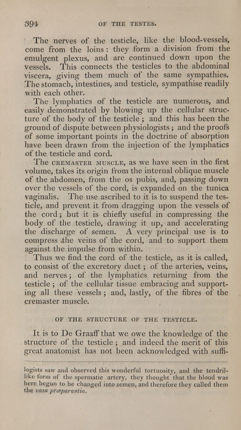 The nerves of the testicle, like the blood-vessels, come from the loins: they form a division from the emulgent plexus, and are continued down upon the vessels. This connects the testicles to the abdominal viscera, giving them much of the same sympathies. The stomach, intestines, and testicle, sympathise readily with each other. The lymphatics of the testicle are numerous, and easily demonstrated by blowing up the cellular struc- ture of the body of the testicle ; and this has been the ground of dispute between physiologists; and the proofs of some important points in the doctrine of absorption have been drawn from the injection of the lymphatics of the testicle and cord. The cremaster muscle, as we have seen in the first volume, takes its origin from the internal oblique muscle of the abdomen, from the os pubis, and, passing down over the vessels of the cord, is expanded on the tunica vaginalis. The use ascribed to it is to suspend the tes- ticle, and prevent it from dragging upon the vessels of the cord; but it is chiefly useful in compressing the body of the testicle, drawing it up, and accelerating the discharge of semen. A very principal use is to compress »the veins of the cord, and to support them against the impulse from within. Thus we find the cord of the testicle, as it is called, to consist of the excretory duct; of the arteries, veins, and nerves; of the lymphatics returning from the testicle; of the cellular tissue embracing and support- ing all these Vessels j and, lastly, of the fibres of the cremaster muscle. of the structure of the testicle. It is to De GraafF that we owe the knowledge of the structure of the testicle; and indeed the merit of this great anatomist has not been acknowledged with sufii- logists saw and observed this wonderful tortuosity, and the tendril- like form of the spermatic artery, they thought that the blood was here begun to be changed into semen, and therefore they called them the vasa prceparantia.