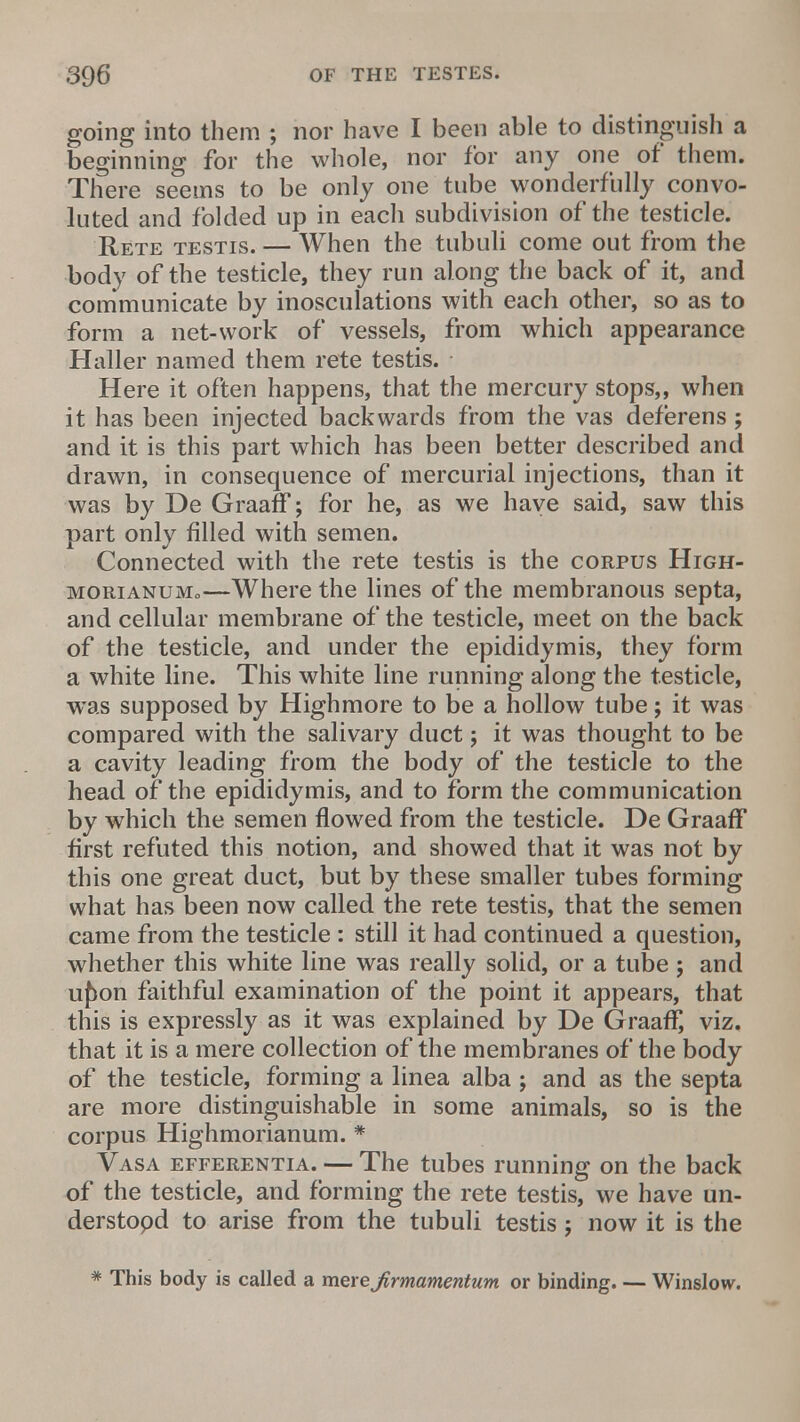 going into them ; nor have I been able to distinguish a beginning for the whole, nor for any one of them. There seems to be only one tube wonderfully convo- luted and folded up in each subdivision of the testicle. Rete testis. — When the tubuli come out from the body of the testicle, they run along the back of it, and communicate by inosculations with each other, so as to form a net-work of vessels, from which appearance Haller named them rete testis. Here it often happens, that the mercury stops,, when it has been injected backwards from the vas deferens; and it is this part which has been better described and drawn, in consequence of mercurial injections, than it was by De Graaff; for he, as we have said, saw this part only filled with semen. Connected with the rete testis is the corpus High- morianuMo—Where the lines of the membranous septa, and cellular membrane of the testicle, meet on the back of the testicle, and under the epididymis, they form a white line. This white line running along the testicle, was supposed by Highmore to be a hollow tube; it was compared with the salivary duct; it was thought to be a cavity leading from the body of the testicle to the head of the epididymis, and to form the communication by which the semen flowed from the testicle. De Graaff first refuted this notion, and showed that it was not by this one great duct, but by these smaller tubes forming what has been now called the rete testis, that the semen came from the testicle : still it had continued a question, whether this white line was really solid, or a tube j and ujion faithful examination of the point it appears, that this is expressly as it was explained by De Graaft viz. that it is a mere collection of the membranes of the body of the testicle, forming a linea alba ; and as the septa are more distinguishable in some animals, so is the corpus Highmorianum. * Vasa efferentia. — The tubes running on the back of the testicle, and forming the rete testis, we have un- derstopd to arise from the tubuli testis j now it is the * This body is called a mexejirmamentum or binding. — Winslow.