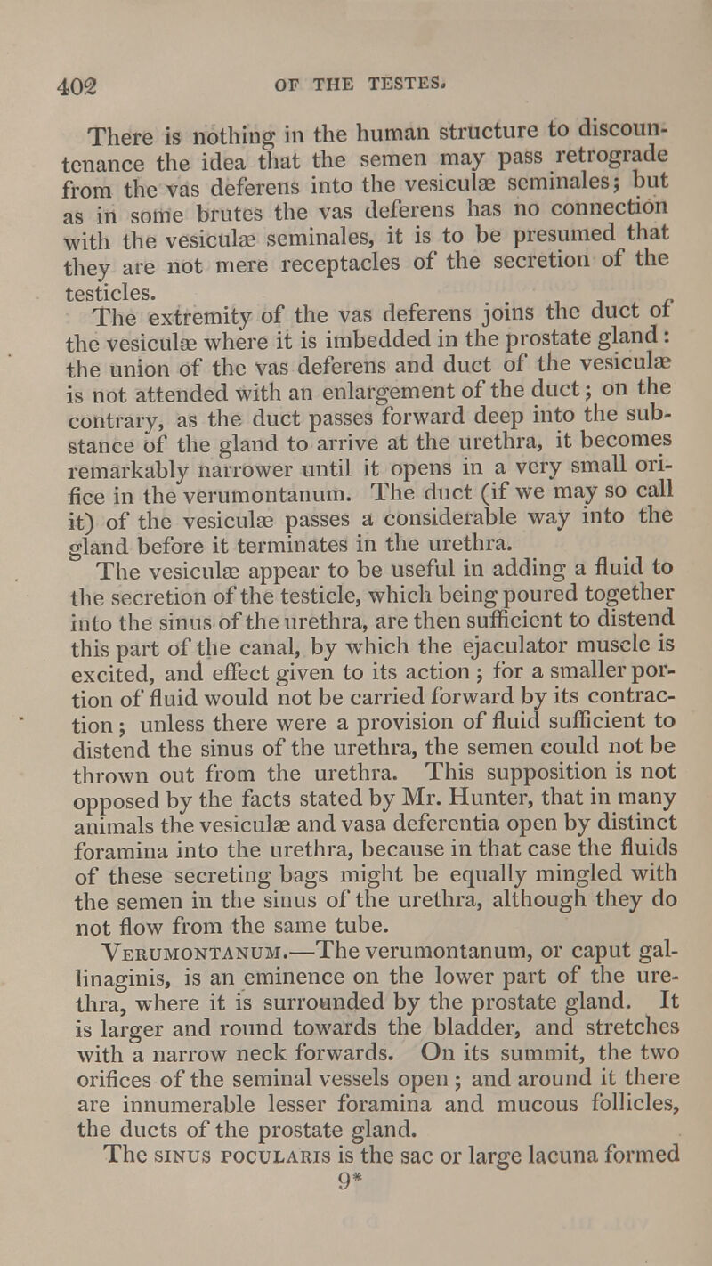 There is nothing in the human structure to discoun- tenance the idea that the semen may pass retrograde from the vas deferens into the vesiculae semmales; but as in some brutes the vas deferens has no connection with the vesiculae seminales, it is to be presumed that they are not mere receptacles of the secretion of the testicles. The extremity of the vas deferens joins the duct of the vesiculae where it is imbedded in the prostate gland: the union of the vas deferens and duct of the vesiculae is not attended with an enlargement of the duct j on the contrary, as the duct passes forward deep into the sub- stance of the gland to arrive at the urethra, it becomes remarkably narrower until it opens in a very small ori- fice in the verumontanum. The duct (if we may so call it) of the vesiculae passes a considerable way into the gland before it terminates in the urethra. The vesiculae appear to be useful in adding a fluid to the secretion of the testicle, which being poured together into the sinus of the urethra, are then sufficient to distend this part of the canal, by which the ejaculator muscle is excited, and effect given to its action ; for a smaller por- tion of fluid would not be carried forward by its contrac- tion ; unless there were a provision of fluid sufficient to distend the sinus of the urethra, the semen could not be thrown out from the urethra. This supposition is not opposed by the facts stated by Mr. Hunter, that in many animals the vesiculae and vasa deferentia open by distinct foramina into the urethra, because in that case the fluids of these secreting bags might be equally mingled with the semen in the sinus of the urethra, although they do not flow from the same tube. Verumontanum.—The verumontanum, or caput gal- linaginis, is an eminence on the lower part of the ure- thra, where it is surrounded by the prostate gland. It is larger and round towards the bladder, and stretches with a narrow neck forwards. On its summit, the two orifices of the seminal vessels open ; and around it there are innumerable lesser foramina and mucous follicles, the ducts of the prostate gland. The sinus pocularis is the sac or large lacuna formed 9*