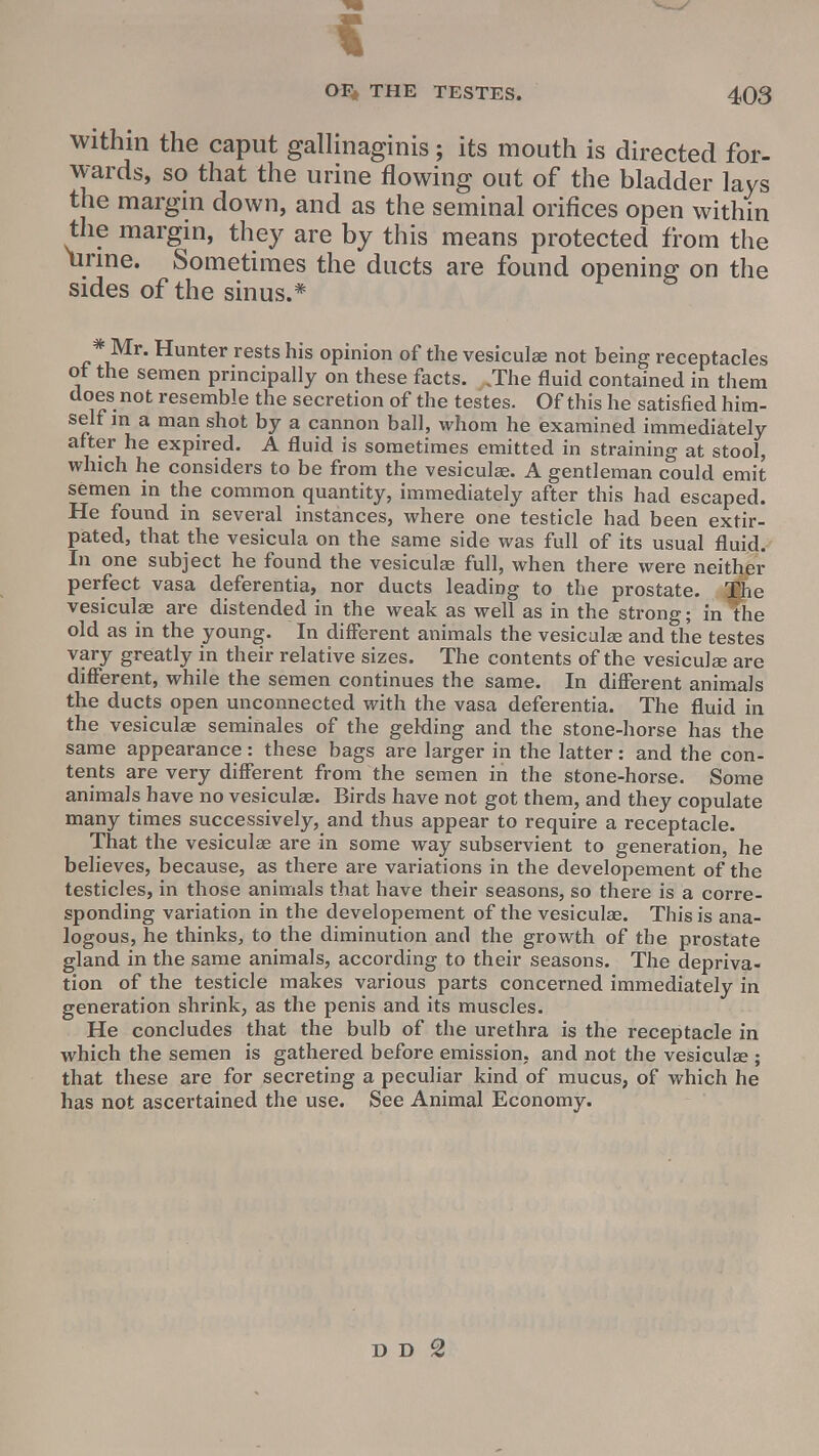 within the caput gallinaginis; its mouth is directed for- wards, so that the urine flowing out of the bladder lays the margin down, and as the seminal orifices open within the margin, they are by this means protected from the iirine. Sometimes the ducts are found opening on the sides of the sinus.* Mr. Hunter rests his opinion of the vesiculae not being receptacles ot the semen principally on these facts. .The fluid contained in them does not resemble the secretion of the testes. Of this he satisfied him- self in a man shot by a cannon ball, whom he examined immediately after he expired. A fluid is sometimes emitted in straining at stool, which he considers to be from the vesiculae. A gentleman could emit semen in the common quantity, immediately after this had escaped. He found in several instances, where one testicle had been extir- pated, that the vesicula on the same side was full of its usual fluid. In one subject he found the vesiculae full, when there were neither perfect vasa deferentia, nor ducts leading to the prostate. 3$iie vesiculae are distended in the weak as well as in the strong; in the old as in the young. In different animals the vesiculae and the testes vary greatly in their relative sizes. The contents of the vesiculae are different, while the semen continues the same. In different animals the ducts open unconnected with the vasa deferentia. The fluid in the vesiculae seminales of the gelding and the stone-horse has the same appearance: these bags are larger in the latter: and the con- tents are very different from the semen in the stone-horse. Some animals have no vesiculae. Birds have not got them, and they copulate many times successively, and thus appear to require a receptacle. That the vesiculae are in some way subservient to generation, he believes, because, as there are variations in the developement of the testicles, in those animals that have their seasons, so there is a corre- sponding variation in the developement of the vesiculae. This is ana- logous, he thinks, to the diminution and the growth of the prostate gland in the same animals, according to their seasons. The depriva- tion of the testicle makes various parts concerned immediately in generation shrink, as the penis and its muscles. He concludes that the bulb of the urethra is the receptacle in which the semen is gathered before emission, and not the vesiculae ; that these are for secreting a peculiar kind of mucus, of which he has not ascertained the use. See Animal Economy.