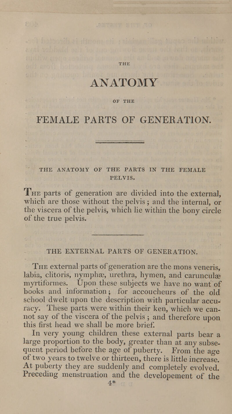 THE ANATOMY OF THE FEMALE PARTS OF GENERATION. THE ANATOMY OF THE PARTS IN THE FEMALE PELVIS. The parts of generation are divided into the external, which are those without the pelvis; and the internal, or the viscera of the pelvis, which lie within the bony circle of the true pelvis. THE EXTERNAL PARTS OF GENERATION. The external parts of generation are the mons veneris, labia, clitoris, nymphae, urethra, hymen, and carunculae myrtiformes. Upon these subjects we have no want of books and information; for accoucheurs of the old school dwelt upon the description with particular accu- racy. These parts were within their ken, which we can- not say of the viscera of the pelvis ; and therefore upon this first head we shall be more brief. In very young children these external parts bear a large proportion to the body, greater than at any subse- quent period before the age of puberty. From the age of two years to twelve or thirteen, there is little increase. At puberty they are suddenly and completely evolved. Preceding menstruation and the developement of the