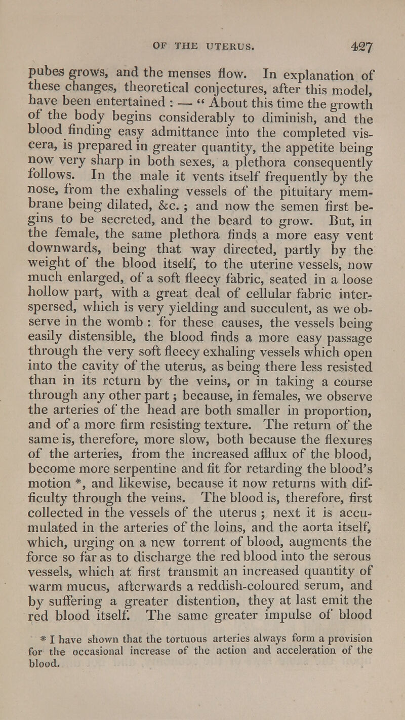 pubes grows, and the menses flow. In explanation of these changes, theoretical conjectures, after this model, have been entertained : —  About this time the growth of the body begins considerably to diminish, and the blood finding easy admittance into the completed vis- cera, is prepared in greater quantity, the appetite being now very sharp in both sexes, a plethora consequently follows. In the male it vents itself frequently by the nose, from the exhaling vessels of the pituitary mem- brane being dilated, &c.; and now the semen first be- gins to be secreted, and the beard to grow. But, in the female, the same plethora finds a more easy vent downwards, being that way directed, partly by the weight of the blood itself, to the uterine vessels* now much enlarged, of a soft fleecy fabric, seated in a loose hollow part, with a great deal of cellular fabric inter- spersed, which is very yielding and succulent, as we ob- serve in the womb : for these causes, the vessels being easily distensible, the blood finds a more easy passage through the very soft fleecy exhaling vessels which open into the cavity of the uterus, as being there less resisted than in its return by the veins, or in taking a course through any other part; because, in females, we observe the arteries of the head are both smaller in proportion, and of a more firm resisting texture. The return of the same is, therefore, more slow, both because the flexures of the arteries, from the increased afflux of the blood, become more serpentine and fit for retarding the blood's motion *, and likewise, because it now returns with dif- ficulty through the veins. The blood is, therefore, first collected in the vessels of the uterus ; next it is accu- mulated in the arteries of the loins, and the aorta itself, which, urging on a new torrent of blood, augments the force so far as to discharge the red blood into the serous vessels, which at first transmit an increased quantity of warm mucus, afterwards a reddish-coloured serum, and by suffering a greater distention, they at last emit the red blood itself. The same greater impulse of blood * I have shown that the tortuous arteries always form a provision for the occasional increase of the action and acceleration of the blood.