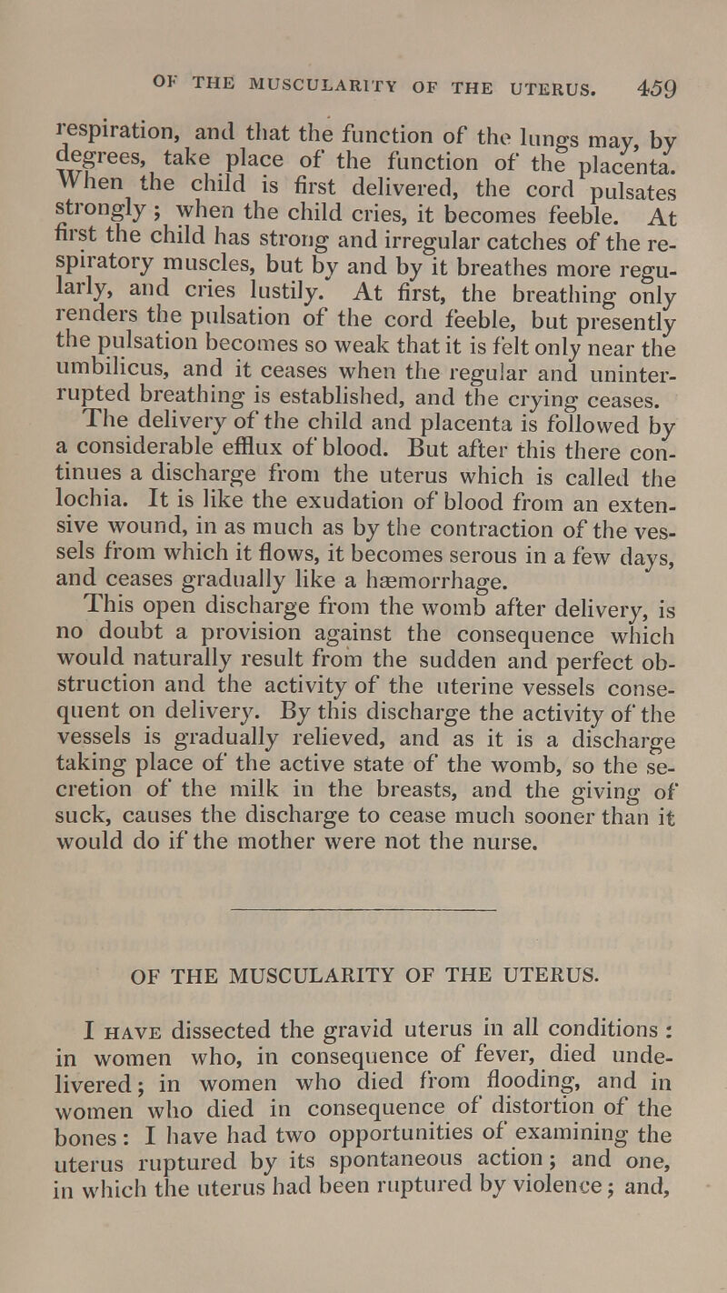 respiration, arid that the function of the lungs may by degrees, take place of the function of the placenta. When the child is first delivered, the cord pulsates strongly; when the child cries, it becomes feeble. At first the child has strong and irregular catches of the re- spiratory muscles, but by and by it breathes more regu- larly, and cries lustily. At first, the breathing only renders the pulsation of the cord feeble, but presently the pulsation becomes so weak that it is felt only near the umbilicus, and it ceases when the regular and uninter- rupted breathing is established, and the crying ceases. The delivery of the child and placenta is followed by a considerable efflux of blood. But after this there con- tinues a discharge from the uterus which is called the lochia. It is like the exudation of blood from an exten- sive wound, in as much as by the contraction of the ves- sels from which it flows, it becomes serous in a few days, and ceases gradually like a haemorrhage. This open discharge from the womb after delivery, is no doubt a provision against the consequence which would naturally result from the sudden and perfect ob- struction and the activity of the uterine vessels conse- quent on delivery. By this discharge the activity of the vessels is gradually relieved, and as it is a discharge taking place of the active state of the womb, so the se- cretion of the milk in the breasts, and the giving of suck, causes the discharge to cease much sooner than it would do if the mother were not the nurse. OF THE MUSCULARITY OF THE UTERUS. I have dissected the gravid uterus in all conditions : in women who, in consequence of fever, died unde- livered; in women who died from flooding, and in women who died in consequence of distortion of the bones: I have had two opportunities of examining the uterus ruptured by its spontaneous action; and one, in which the uterus had been ruptured by violence; and,