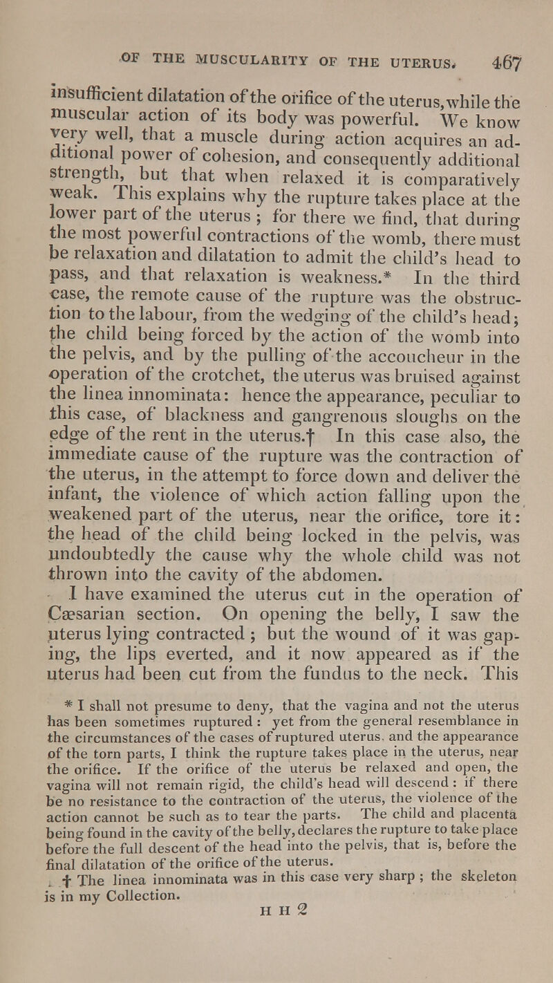 insufficient dilatation of the orifice of the uterus, while the muscular action of its body was powerful. We know very well, that a muscle during action acquires an ad- ditional power of cohesion, and consequently additional strength, but that when relaxed it is comparatively weak. This explains why the rupture takes place at the lower part of the uterus ; for there we find, that during the most powerful contractions of the womb, there must be relaxation and dilatation to admit the child's head to pass, and that relaxation is weakness.* In the third case, the remote cause of the rupture was the obstruc- tion to the labour, from the wedging of the child's head; the child being forced by the action of the womb into the pelvis, and by the pulling of the accoucheur in the operation of the crotchet, the uterus was bruised against the linea innominata: hence the appearance, peculiar to this case, of blackness and gangrenous sloughs on the edge of the rent in the uterus.f In this case also, the immediate cause of the rupture was the contraction of the uterus, in the attempt to force down and deliver the infant, the violence of which action falling upon the weakened part of the uterus, near the orifice, tore it: the head of the child being locked in the pelvis, was undoubtedly the cause why the whole child was not thrown into the cavity of the abdomen. I have examined the uterus cut in the operation of Caesarian section. On opening the belly, I saw the uterus lying contracted ; but the wound of it was gap- ing, the lips everted, and it now appeared as if the uterus had been cut from the fundus to the neck. This * I shall not presume to deny, that the vagina and not the uterus has been sometimes ruptured : yet from the general resemblance in the circumstances of the cases of ruptured uterus, and the appearance of the torn parts, I think the rupture takes place in the uterus, near the orifice. If the orifice of the uterus be relaxed and open, the vagina will not remain rigid, the child's head will descend : if there be no resistance to the contraction of the uterus, the violence of the action cannot be such as to tear the parts. The child and placenta being found in the cavity of the belly, declares the rupture to take place before the full descent of the head into the pelvis, that is, before the final dilatation of the orifice of the uterus. i f The linea innominata was in this case very sharp ; the skeleton is in my Collection. H H 2