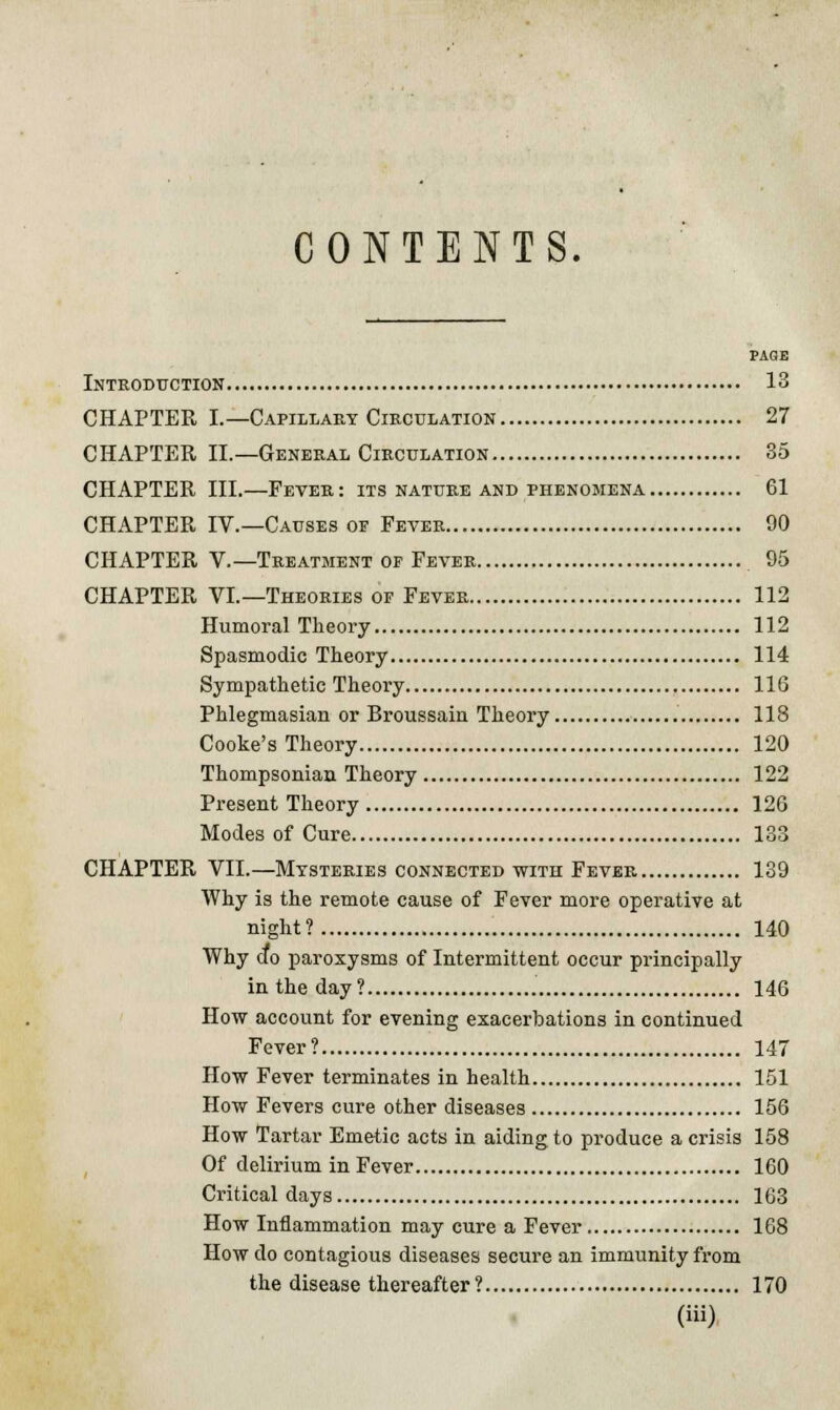 CONTENTS. PAGE Introduction 13 CHAPTER I.— Capillary Circulation 27 CHAPTER II.—General Circulation So CHAPTER III.—Fever: its nature and phenomena 61 CHAPTER IV.—Causes of Fever 90 CHAPTER V.—Treatment op Fever 95 CHAPTER VI.—Theories op Fever 112 Humoral Theory 112 Spasmodic Theory 114 Sympathetic Theory 116 Phlegmasian or Broussain Theory 118 Cooke's Theory 120 Thompsonian Theory 122 Present Theory 126 Modes of Cure 133 CHAPTER VII.—Mysteries connected with Fever 139 Why is the remote cause of Fever more operative at night? 140 Why do paroxysms of Intermittent occur principally in the day? 146 How account for evening exacerbations in continued Fever? 147 How Fever terminates in health 151 How Fevers cure other diseases 156 How Tartar Emetic acts in aiding to produce a crisis 158 Of delirium in Fever 160 Critical days 163 How Inflammation may cure a Fever 168 How do contagious diseases secure an immunity from the disease thereafter? 170
