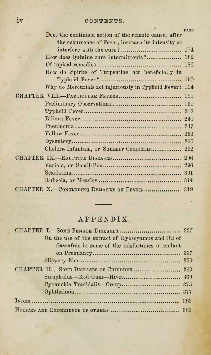 PAGE Does the continued action of the remote cause, after the occurrence of Fever, increase its intensity or interfere with the cure? 174 How does Quinine cure Intermittents ? 182 Of topical remedies 186 How do Spirits of Turpentine act beneficially in Typhoid Fever? 190 Why do Mercurials act injuriously in TyplSoid Fever? 194 CHAPTER VIII.—Particular Fevers 199 Preliminary Observations 199 Typhoid Fever 212 Bilious Fever 240 Pneumonia 247 Yellow Fever 253 Dysentery -. 260 Cholera Infantum, or Summer Complaint 292 CHAPTER IX.—Eruptive Diseases 296 Variola, or Small-Pox 296 Scarlatina 801 Rubeola, or Measles 314 CHAPTER X.—Concluding Remarks on Fever 319 APPENDIX. CHAPTER I.—Some Female Diseases 337 On the use of the extract of Hyoscyamus and Oil of Sassafras in some of the misfortunes attendant on Pregnancy 337 Slippery-Elm 350 CHAPTER II.—Some Diseases of Children 369 Strophulus—Red-Gum—Hives 369 Cynanchia Trachialis—Croup 375 Ophthalmia 877 Index 383 Notices and Experience of others 389