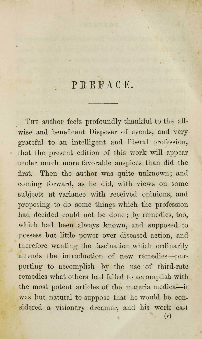 PREFACE. The author feels profoundly thankful to the all- wise and beneficent Disposer of events, and very grateful to an intelligent and liberal profession, that the present edition of this work will appear under much more favorable auspices than did the first. Then the author was quite unknown; and coming forward, as he did, with views on some subjects at variance with received opinions, and proposing to do some things which the profession had decided could not be done; by remedies, too, which had been always known, and supposed to possess but little power over diseased action, and therefore wanting the fascination which ordinarily attends the introduction of new remedies—pur- porting to accomplish by the use of third-rate remedies what others had failed to accomplish with the most potent articles of the materia medica—it was but natural to suppose that he would be con- sidered a visionary dreamer, and his work cast