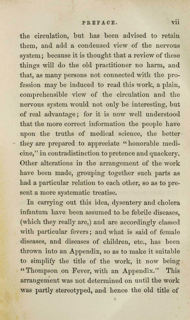 the circulation, but has been advised to retain them, and add a condensed view of the nervous system; because it is thought that a review of these things will do the old practitioner no harm, and that, as many persons not connected with the pro- fession may be induced to read this work, a plain, comprehensible view of the circulation and the nervous system would not only be interesting, but of real advantage; for it is now well understood that the more correct information the people have upon the truths of medical science, the better they are prepared to appreciate  honorable medi- cine, in contradistinction to pretence and quackery. Other alterations in the arrangement of the Avork have been made, grouping together such parts as had a particular relation to each other, so as to pre- sent a more systematic treatise. In carrying out this idea, dysentery and cholera infantum have been assumed to be febrile diseases, (which they really are,) and are accordingly classed with particular fevers; and what is said of female diseases, and diseases of children, etc., has been thrown into an Appendix, so as to make it suitable to simplify the title of the work, it now being Thompson on Fever, with an Appendix. This arrangement was not determined on until the work was partly stereotyped, and hence the old title of