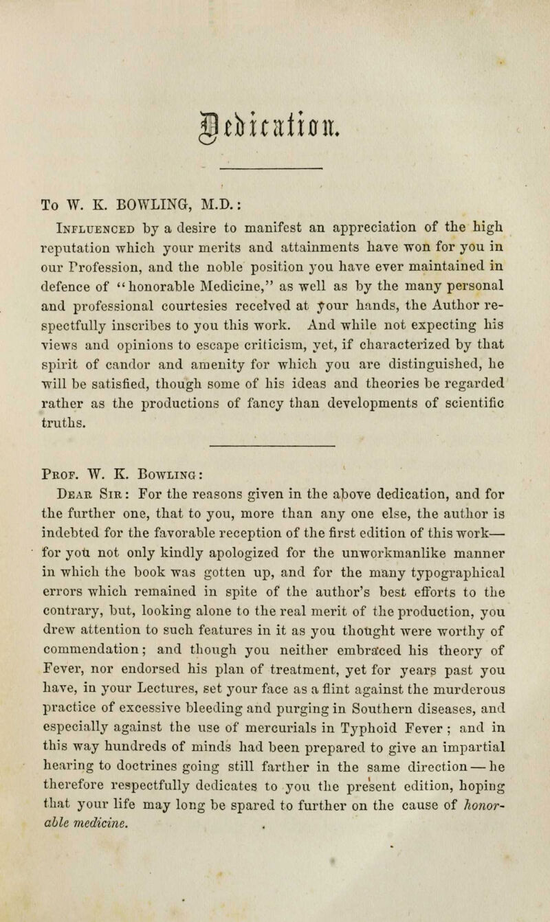 tfritdiflit. To W. K. BOWLING, M.D.: Influenced by a desire to manifest an appreciation of the high reputation 'which your merits and attainments have won for you in our Profession, and the noble position you have ever maintained in defence of honorable Medicine, as well as by the many personal and professional courtesies received at your hands, the Author re- spectfully inscribes to you this work. And while not expecting his views and opinions to escape criticism, yet, if characterized by that spirit of candor and amenity for which you are distinguished, he will be satisfied, though some of his ideas and theories be regarded rather as the productions of fancy than developments of scientific truths. Prof. W. K. Bowling: Dear Sir : For the reasons given in the above dedication, and for the further one, that to you, more than any one else, the author is indebted for the favorable reception of the first edition of this work— for you not only kindly apologized for the unworkmanlike manner in which the book was gotten up, and for the many typographical errors which remained in spite of the author's best efforts to the contrary, but, looking alone to the real merit of the production, you drew attention to such features in it as you thought were worthy of commendation; and though you neither embraced his theory of Fever, nor endorsed his plan of treatment, yet for years past you have, in your Lectures, set your face as a flint against the murderous practice of excessive bleeding and purging in Southern diseases, and especially against the use of mercurials in Typhoid Fever ; and in this way hundreds of minds had been prepared to give an impartial hearing to doctrines going still farther in the same direction — he therefore respectfully dedicates to you the present edition, hoping that your life may long be spared to further on the cause of honor- able medicine.