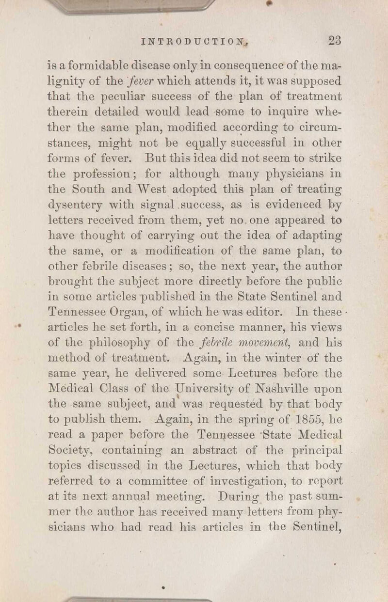 is a formidable disease only in consequence of the ma- lignity of the fever which attends it, it was supposed that the peculiar success of the plan of treatment therein detailed would lead some to inquire whe- ther the same plan, modified according to circum- stances, might not be equally successful in other forms of fever. But this idea did not seem to strike the profession; for although many physicians in the South and West adopted this plan of treating dysentery with signal .success, as is evidenced by letters received from them, yet no. one appeared to have thought of carrying out the idea of adapting the same, or a modification of the same plan, to other febrile diseases; so, the next year, the author brought the subject more directly before the public in some articles published in the State Sentinel and Tennessee Organ, of which he was editor. In these • articles he set forth, in a concise manner, his views of the philosophy of the febrile movement, and his method of treatment. Again, in the winter of the same year, he delivered some Lectures before the Medical Class of the University of Nashville upon the same subject, and was requested by that body to publish them. Again, in the spring of 1855, he read a paper before the Tennessee 'State Medical Society, containing an abstract of the principal topics discussed in the Lectures, which that body referred to a committee of investigation, to report at its next annual meeting. During the past sum- mer the author has received many letters from phy- sicians who had read his articles in the Sentinel,