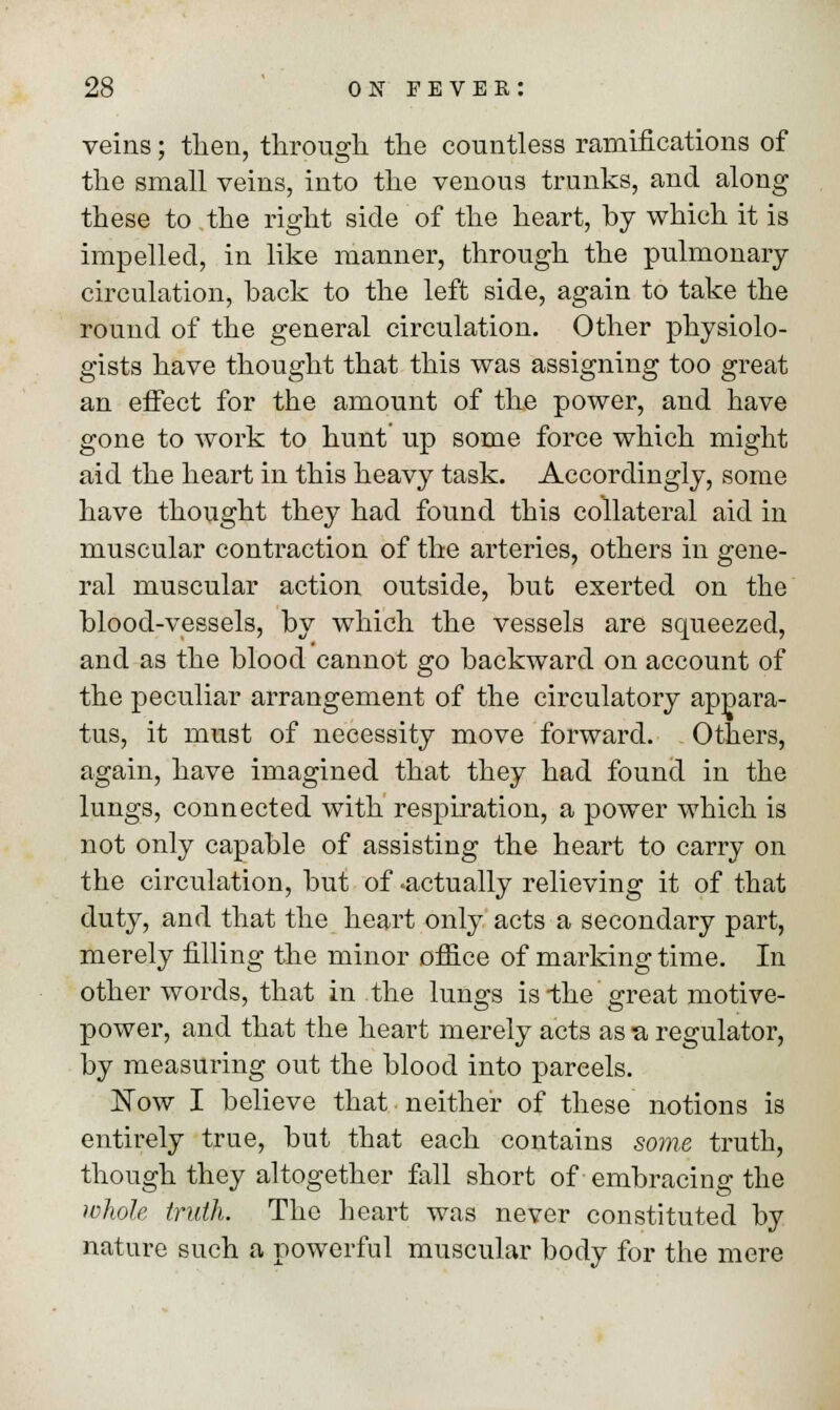 veins; then, through the countless ramifications of the small veins, into the venous trunks, and along these to the right side of the heart, hy which it is impelled, in like manner, through the pulmonary circulation, back to the left side, again to take the round of the general circulation. Other physiolo- gists have thought that this was assigning too great an effect for the amount of the power, and have gone to work to hunt up some force which might aid the heart in this heavy task. Accordingly, some have thought they had found this collateral aid in muscular contraction of the arteries, others in gene- ral muscular action outside, hut exerted on the blood-vessels, by which the vessels are squeezed, and as the blood cannot go backward on account of the peculiar arrangement of the circulatory appara- tus, it must of necessity move forward. Others, again, have imagined that they had found in the lungs, connected with respiration, a power which is not only capable of assisting the heart to carry on the circulation, but of -actually relieving it of that duty, and that the heart only acts a secondary part, merely filling the minor office of marking time. In other words, that in the lungs is-the great motive- power, and that the heart merely acts as a regulator, by measuring out the blood into pareels. Now I believe that neither of these notions is entirely true, but that each contains some truth, though they altogether fall short of embracing the whole truth. The heart was never constituted by nature such a powerful muscular body for the mere