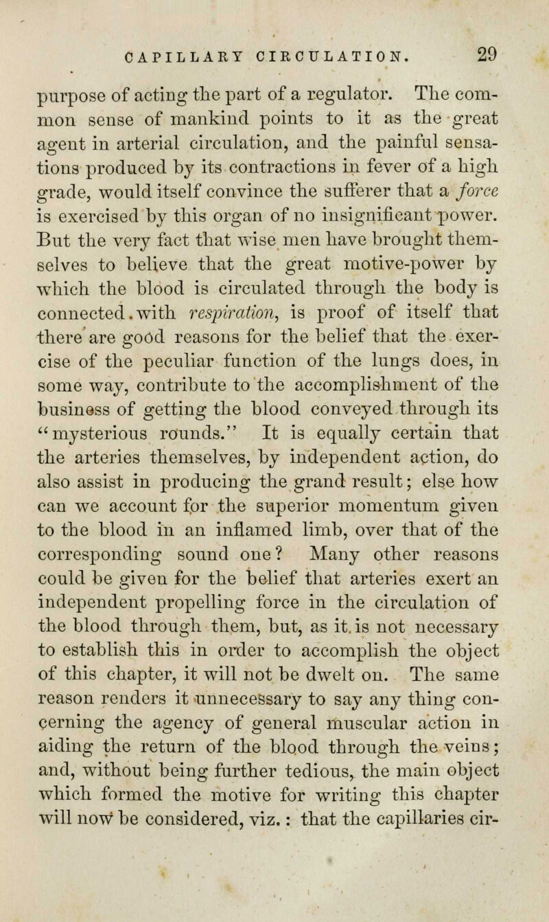 purpose of acting the part of a regulator. The com- mon sense of mankind points to it as the great agent in arterial circulation, and the painful sensa- tions produced by its contractions in fever of a high grade, would itself convince the sufferer that a force is exercised by this organ of no insignificant power. But the very fact that wise men have brought them- selves to believe that the great motive-power by which the blood is circulated through the body is connected. with respiration, is proof of itself that there are good reasons for the belief that the.exer- cise of the peculiar function of the lungs does, in some way, contribute to the accomplishment of the business of getting the blood conveyed through its mysterious rounds. It is equally certain that the arteries themselves, by independent action, do also assist in producing the grand result; else how can we account for the superior momentum given to the blood in an inflamed limb, over that of the corresponding sound one ? Many other reasons could be given for the belief that arteries exert an independent propelling force in the circulation of the blood through them, but, as it. is not necessary to establish this in order to accomplish the object of this chapter, it will not be dwelt on. The same reason renders it unnecessary to say any thing con- cerning the agency of general muscular action in aiding the return of the blood through the veins; and, without being further tedious, the main object which formed the motive for writing this chapter will now be considered, viz.: that the capillaries cir-