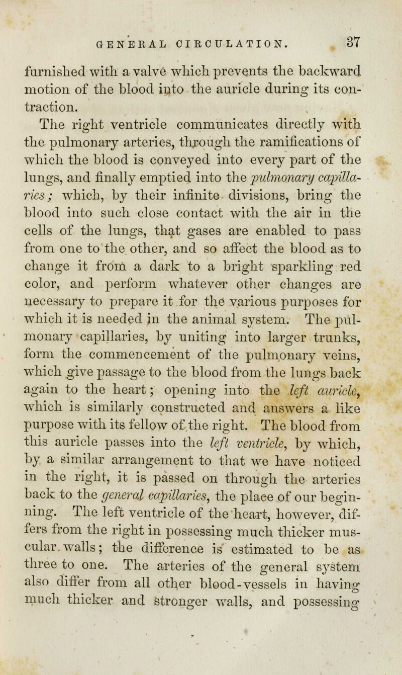 furnished with a valve which prevents the backward motion of the blood into the auricle during its con- traction. The right ventricle communicates directly with the pulmonary arteries, through the ramifications of which the blood is conveyed into every part of the lungs, and finally emptied into the pulmonary capilla- ries ; which, by their infinite divisions, bring the blood into such close contact with the air in the cells of the lungs, that gases are enabled to pass from one to the other, and so affect the blood as to change it from a dark to a bright sparkling red color, and perform whatever other changes are necessary to prepare it for the various purposes for which it is needed in the animal system. The pul- monary capillaries, by uniting into larger trunks, form the commencement of the pulmonary veins, which give passage to the blood from the lungs back again to the heart; opening into the left auricle, which is similarly constructed and answers a like purpose with its fellow of the right. The blood from this auricle passes into the left ventricle, by which, by a similar arrangement to that we have noticed in the right, it is passed on through the arteries back to the general capillaries, the place of our begin- ning. The left ventricle of the heart, however, dif- fers from the right in possessing much thicker mus- cular, walls; the difference is estimated to be as three to one. The arteries of the general system also differ from all other blood-vessels in having much thicker and stronger walls, and possessing