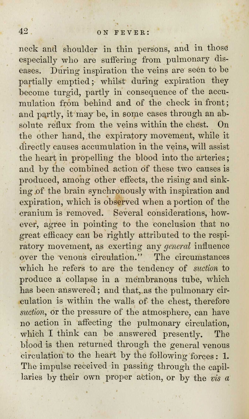 nock and shoulder in thin persons, and in those especially who are suffering from pulmonary dis- eases. During inspiration the veins are seen to he partially emptied; whilst during expiration they hecome turgid, partly in consequence of the accu- mulation from hehind and of the check in front; and partly, it may he, in some cases through an ab- solute reflux from the veins within the chest. Ou the other hand, the expiratory movement, while it directly causes accumulation in the veins, will assist the heart in propelling the Mood into the arteries; and by the combined action of these two causes is produced, among other effects, the rising and sink- ing of the brain synchronously with inspiration and expiration, which is observed when a portion of the cranium is removed. Several considerations, how- ever, agree in pointing to the conclusion that no great efficacy can be rightly attributed to the respi- ratory movement, as exerting any general influence over the venous circulation. The circumstances which he refers to are the tendency of suction to produce a collapse in a membranous tube, which has been answered; and that,.as the pulmonary cir- culation is within the walls of the chest, therefore suction, or the pressure of the atmosphere, can have no action in affecting the pulmonary circulation, which I think can be answered presently. The biood is then returned through the general venous circulation to the heart by the following forces : 1. The impulse received in passing through the capil- laries by their own proper action, or by the vis a