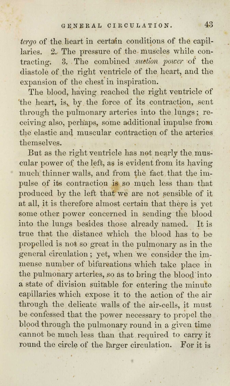 tergo of the heart in certain conditions of the capil- laries. 2. The pressure of the muscles while con- tracting. 3. The combined suction power of the diastole of the right ventricle of the heart, and the expansion of the chest in inspiration. The blood, having reached the right ventricle of 'the heart, is,, by the force of its contraction, sent through the pulmonary arteries into the lungs; re- ceiving also, perhaps, some additional impulse from the elastic and muscular contraction of the arteries themselves. But as the right ventricle has not nearly the mus- cular power of the left, as is evident from its having much thinner walls, and from the fact that the im- pulse of its contraction is so much less than that produced by the left that we are not sensible of it at all, it is therefore almost certain that there is yet some other power concerned in sending the blood into the lungs besides those already named. It is true that the distance which the blood has to be propelled is not so great in the pulmonary as in the general circulation ; yet, when we consider the im- mense number of bifurcations which take place in the pulmonary arteries, so as to bring the blood'into a state of division suitable for entering the minute capillaries which expose it to the action of the air through the delicate walls of the air-cells, it must be confessed that the power necessary to propel the blood through the pulmonary round in a given time cannot be much less than that required to carry it round the circle of the farmer circulation. For it is