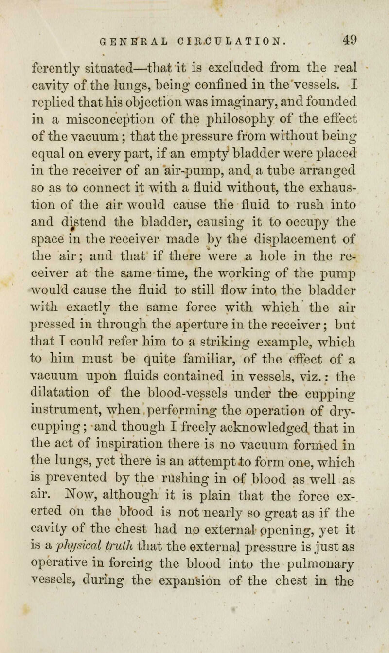 ferently situated—that it is excluded from the real cavity of the lungs, being confined in the vessels. I replied that his objection was imaginary, and founded in a misconception of the philosophy of the effect of the vacuum; that the pressure from without being equal on every part, if an empty bladder were placed in the receiver of an air-pump, and a tube arranged so as to connect it with a fluid without, the exhaus- tion of the air would cause the fluid to rush into and distend the bladder, causing it to occupy the space in the receiver made by the displacement of the air; and that if there were a hole in the re- ceiver at the same time, the working of the pump would cause the fluid to still flow into the bladder with exactly the same force with which the air pressed in through the aperture in the receiver; but that I could refer him to a striking example, which to him must be quite familiar, of the effect of a vacuum upon fluids contained in vessels, viz.: the dilatation of the blood-vessels under the cupping instrument, when performing the operation of dry- cupping ; and though I freely acknowledged that in the act of inspiration there is no vacuum formed in the lungs, yet there is an attempt to form one, which is prevented by the rushing in of blood as well as air. Now, although it is plain that the force ex- erted on the blood is not nearly so great as if the cavity of the chest had no external opening, yet it is a physical truth that the external pressure is just as operative in forcing the blood into the pulmonary vessels, during the expansion of the chest in the