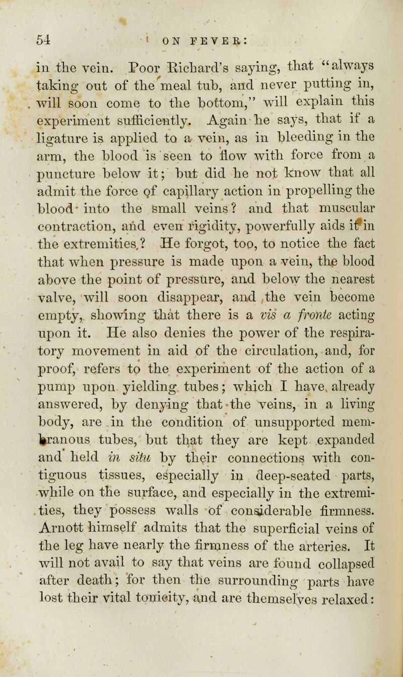 in the vein. Poor Richard's saying, that always taking out of the meal tub, and never putting in, will soon come to the bottom, will explain this experiment sufficiently. Again he says, that if a ligature is applied to a vein, as in bleeding in the arm, the blood is seen to flow with force from a puncture below it; but did he not know that all admit the force of capillary action in propelling the blood- into the small veins? and that muscular contraction, and even rigidity, powerfully aids hf in the extremities.? He forgot, too, to notice the fact that when pressure is made upon a vein, the blood above the point of pressure, and below the nearest valve, will soon disappear, and the vein become empty, showing that there is a via a fronte acting upon it. He also denies the power of the respira- tory movement in aid of the circulation, and, for proof, refers to the experiment of the action of a pump upon, yielding tubes; which I have, already answered, by denying that-the veins, in a living body, are in the condition of unsupported mem- liranous tubes, but that they are kept expanded and held in situ by their connections with con- tiguous tissues, especially in deep-seated parts, while on the surface, and especially in the extremi- ties, they possess walls of considerable firmness. Arnott himself admits that the superficial veins of the leg have nearly the firmness of the arteries. It will not avail to say that veins are found collapsed after death; for then the surrounding parts have lost their vital tonicity, and are themselves relaxed: