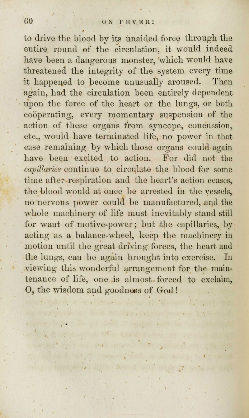 to drive the blood by its unaided force through the entire round of the circulation, it would indeed have been a dangerous monster, which would have threatened the integrity of the system every time it happened to become unusually aroused. Then again, had the circulation been entirely dependent upon the force of the heart or the lungs, or both cooperating, every momentary suspension of the action of these organs from syncope, concussion, etc., would have terminated life, no power in that case remaining by which those organs could again have been excited to action. For did not the capillaries continue to circulate the blood for some time after-respiration and the heart's action ceases, the blood would at once be arrested in the vessels, no nervous power could be manufactured, and the whole machinery of life must inevitably stand still for want of motive-power; but the capillaries, by acting as a balance-wheel, keep the machinery in motion until the great driving forces, the heart and the lungs, can be again brought into exercise. In viewing this wonderful arrangement for the main- tenance of life, one is almost • forced to exclaim, O, the wisdom and goodness of God!