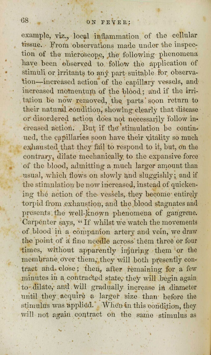 example, viz., local inflammation of the cellular tissue. From observations made under the inspec- tion of the microscope, ;the following phenomena have been observed to follow the application of stimuli or irritants to any part suitable for observa- tion—increased action of the capillary vessels, and increased momentum of the blood; and if the irri- tation be now removed, the parts' soon return to their natural condition, showing clearly that disease or disordered action does not necessarily follow in* creased action. , But, if the stimulation be couthi-* ued, the capillaries soon have their vitality so much exhausted that they fail to respond to it, but, on the contrary, dilate mechanically to the expansive force of the blood, admitting a much larger amount than usual, which flows on slowly and sluggishly; and if the stimulation be now increased, instead of quicken- ing the action of the- vessels, they become- entirely torpid from exhaustion, and the blood stagnates and presents the well-known phenomena of gangrene. Carpenter says,  If Avhilst we watch the movements of blood in a companion artery and vein, we draw the point of a fine needle across them three or four times, without apparently injuring them or the membrane, over them, they will both presently con- tract and, close; then, after remaining for a few minutes in a contracted state, they will begin again to dilate,- and will gradually increase in diameter until they acquire a larger size than before the stimulus was applied. 'When in this condition, they will not again contract oil the same stimulus as