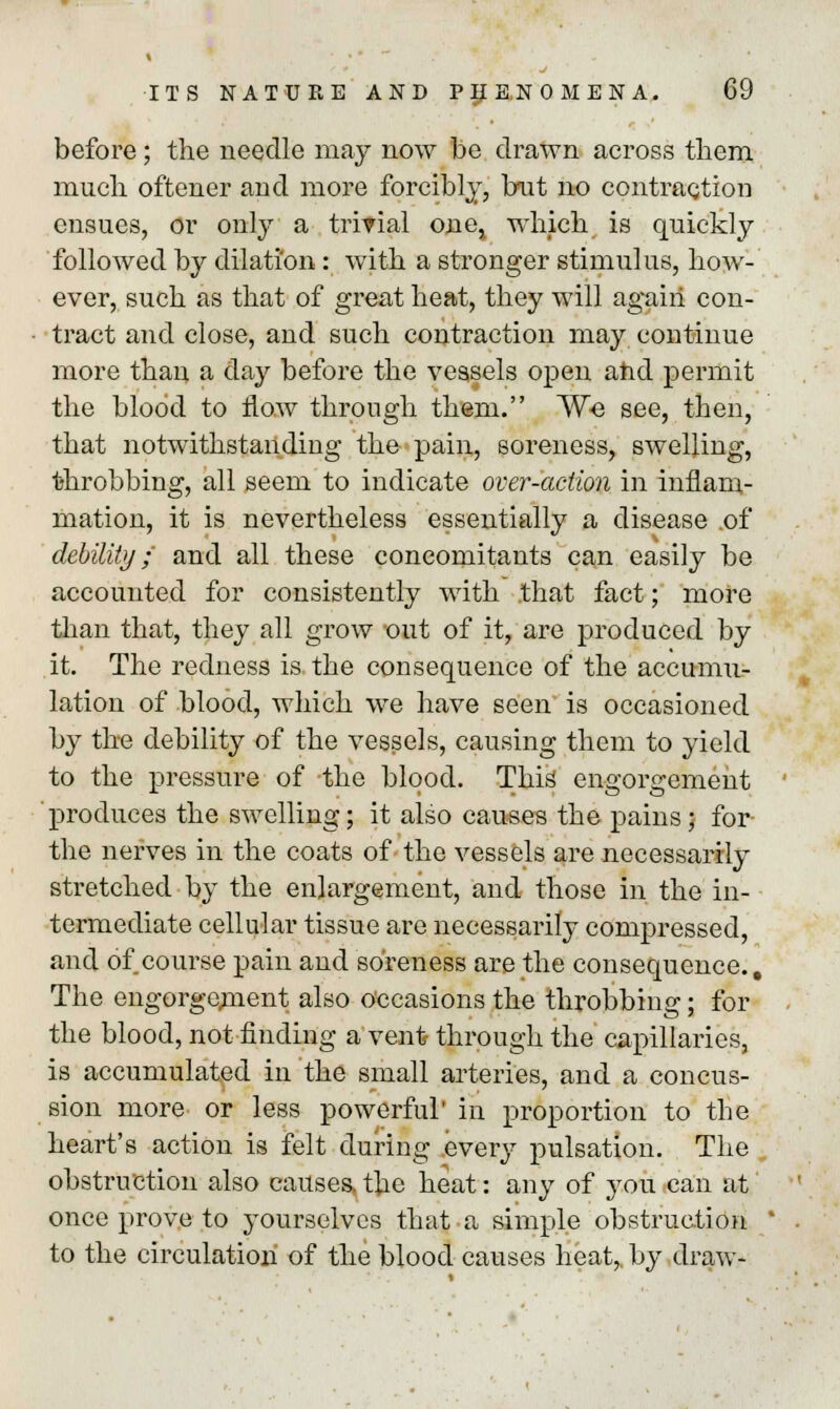 before ; the needle may now be drawn across them much oftener and more forcibly, but no contraction ensues, or only a trivial one, which is quickly followed by dilation : with a stronger stimulus, how- ever, such as that of great heat, they will agaiii con- tract and close, and such contraction may continue more than a day before the vessels open and permit the blood to flow through them. We see, then, that notwithstanding the pain, soreness, swelling, ■throbbing, all seem to indicate over-action in inflam- mation, it is nevertheless essentially a disease .of debility ;' and all these concomitants can easily be accounted for consistently with .that fact; more than that, they all grow out of it, are produced by it. The redness is the consequence of the accumu- lation of blood, which we have seen is occasioned by the debility of the vessels, causing them to yield to the pressure of the blood. This engorgement produces the swelling; it also causes the pains; for- the nerves in the coats of the vessels are necessarily stretched by the enlargement, and those in the in- termediate cellular tissue are necessarily compressed, and of course pain and soreness are the consequence.. The engorgement also Occasions the throbbing; for the blood, not finding a vent through the capillaries, is accumulated in the small arteries, and a concus- sion more or less powerful' in proportion to the heart's action is felt during .every pulsation. The obstruction also causes, the heat: any of you can at once prove to yourselves that a simple obstruction to the circulation of the blood causes heat, by draw-