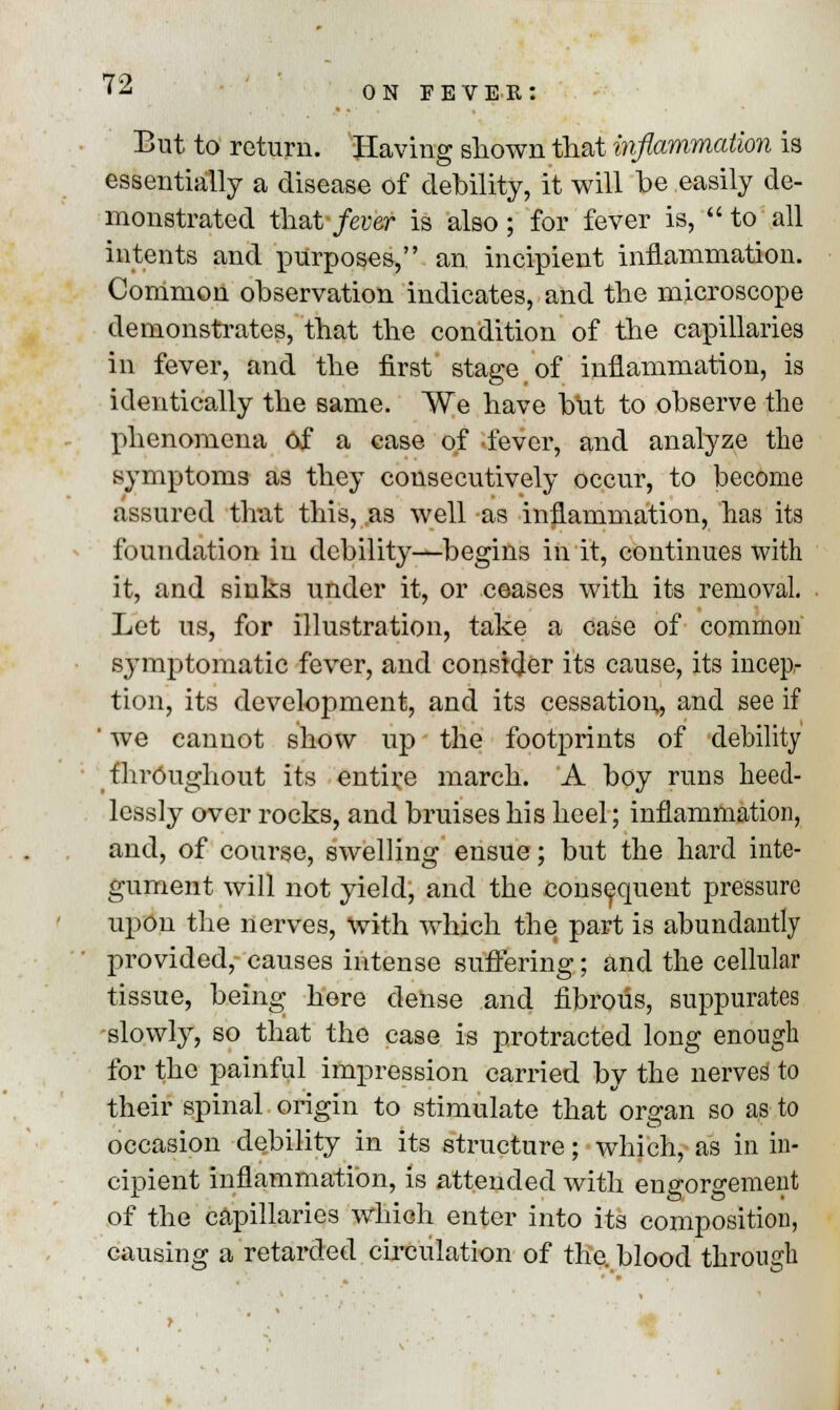 on fever: But to return. Having shown that inflammation is essentially a disease of debility, it will he easily de- monstrated that-/ever is also; for fever is, to all intents and purposes, an incipient inflammation. Common observation indicates, and the microscope demonstrates, that the condition of the capillaries in fever, and the first' stage of inflammation, is identically the same. We have but to observe the phenomena of a case of fever, and analyze the symptoms as they consecutively occur, to become assured that this, as well as inflammation, has its foundation in debility—begins in it, continues with it, and sinks under it, or ceases with its removal. Let us, for illustration, take a case of common symptomatic fever, and consider its cause, its incep- tion, its development, and its cessation,, and see if ' we cannot show up the footprints of -debility throughout its entire march. A boy runs heed- lessly over rocks, and bruises his heel; inflammation, and, of course, swelling ensue; but the hard inte- gument will not yield; and the consequent pressure upon the nerves, with which the part is abundantly provided, causes intense suffering; and the cellular tissue, being here dense and fibrous, suppurates slowly, so that the case is protracted long enough for the painful impression carried by the nerves to their spinal origin to stimulate that organ so as to occasion debility in its structure; which, as in in- cipient inflammation, is attended with engorgement of the capillaries which enter into its composition, causing a retarded circulation of the. blood through