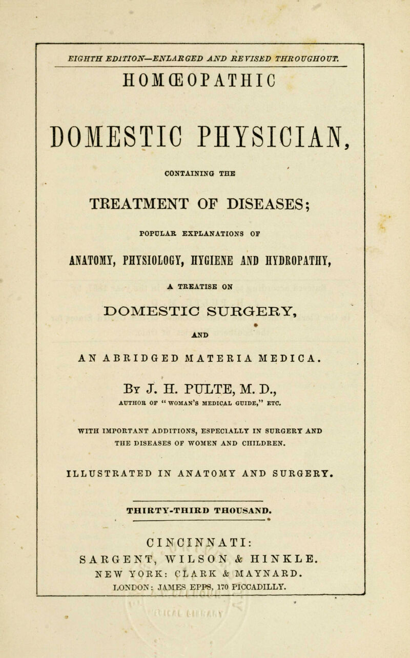 EIGHTH EDITION—ENLARGED AND REVISED THROUGHOUT. HOMOEOPATHIC DOMESTIC PHYSICIAN, CONTAINING* THE TREATMENT OF DISEASES; POPULAR EXPLANATIONS OF ANATOMY, PHYSIOLOGY, HYGIENE AND HYDROPATHY, A TREATISE ON DOMESTIC SURGERY, » AND AN ABRIDGED MATERIA MEDICA. By J. H. PULTE, M. D., ATJTHOB OF  WOMAN'S MEDICAL GUIDE, ETC. WITH IMPORTANT ADDITIONS, ESPECIALLY IN SURGERY AND THE DISEASES OF WOMEN AND CHILDREN. ILLUSTRATED IN ANATOMY AND SURGERY. THIRTY-THIRD THOUSAND. CINCINNATI: SARGENT, WILSON & HINKLE, NEW YORK: CLARK & MAYNARD. LONDON: JAMES EPPS, 170 PICCADILLY.