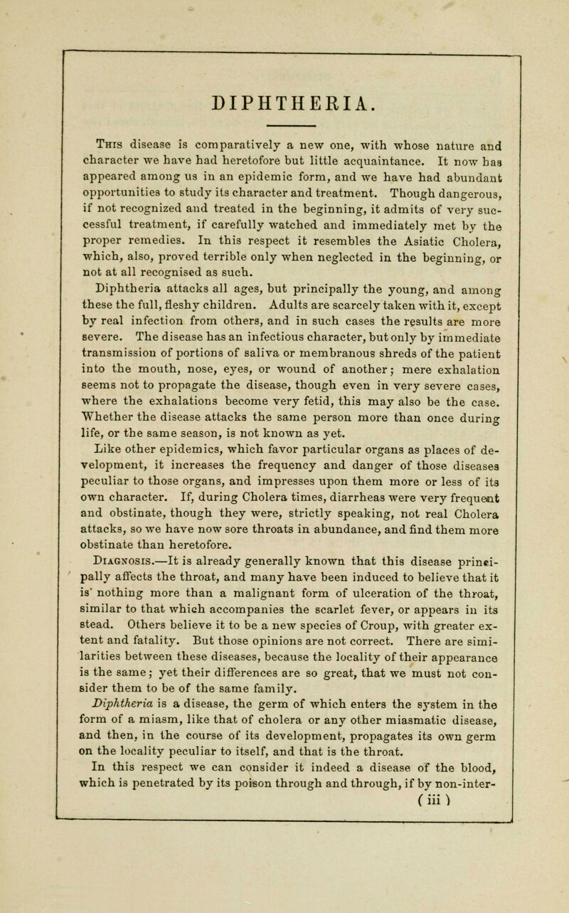 DIPHTHERIA. This disease is comparatively a new one, with whose nature and character we have had heretofore but little acquaintance. It now has appeared among us in an epidemic form, and we have had abundant opportunities to study its character and treatment. Though dangerous, if not recognized and treated in the beginning, it admits of very suc- cessful treatment, if carefully watched and immediately met by the proper remedies. In this respect it resembles the Asiatic Cholera, which, also, proved terrible only when neglected in the beginning, or not at all recognised as such. Diphtheria attacks all ages, but principally the young, and among these the full, fleshy children. Adults are scarcely taken with it, except by real infection from others, and in such cases the results are more severe. The disease has an infectious character, but only by immediate transmission of portions of saliva or membranous shreds of the patient into the mouth, nose, eyes, or wound of another; mere exhalation seems not to propagate the disease, though even in very severe cases, where the exhalations become very fetid, this may also be the case. Whether the disease attacks the same person more than once during life, or the same season, is not known as yet. Like other epidemics, which favor particular organs as places of de- velopment, it increases the frequency and danger of those diseases peculiar to those organs, and impresses upon them more or less of its own character. If, during Cholera times, diarrheas were very frequent and obstinate, though they were, strictly speaking, not real Cholera attacks, so we have now sore throats in abundance, and find them more obstinate than heretofore. Diagnosis.—It is already generally known that this disease princi- pally affects the throat, and many have been induced to believe that it is* nothing more than a malignant form of ulceration of the throat, similar to that which accompanies the scarlet fever, or appears in its stead. Others believe it to be a new species of Croup, with greater ex- tent and fatality. But those opinions are not correct. There are simi- larities between these diseases, because the locality of their appearance is the same; yet their differences are so great, that we must not con- sider them to be of the same family. Diphtheria is a disease, the germ of which enters the system in the form of a miasm, like that of cholera or any other miasmatic disease, and then, in the course of its development, propagates its own germ on the locality peculiar to itself, and that is the throat. In this respect we can consider it indeed a disease of the blood, which is penetrated by its poison through and through, if by non-inter-