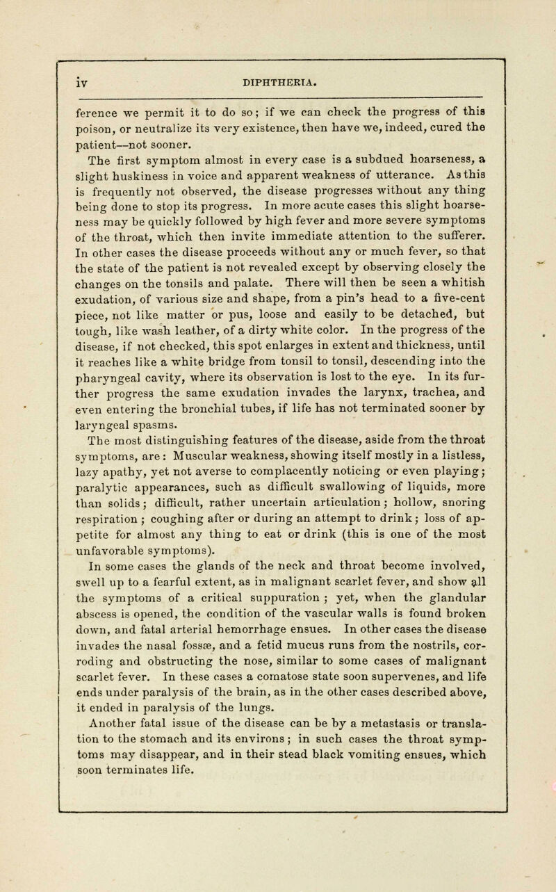 ference we permit it to do so; if we can check the progress of this poison, or neutralize its very existence, then have we, indeed, cured the patient—not sooner. The first symptom almost in every case is a subdued hoarseness, a slight huskiness in voice and apparent weakness of utterance. As this is frequently not observed, the disease progresses without any thing being done to stop its progress. In more acute cases this slight hoarse- ness may be quickly followed by high fever and more severe symptoms of the throat, which then invite immediate attention to the sufferer. In other cases the disease proceeds without any or much fever, so that the state of the patient is not revealed except by observing closely the changes on the tonsils and palate. There will then be seen a whitish exudation, of various size and shape, from a pin's head to a five-cent piece, not like matter or pus, loose and easily to he detached, but tough, like wash leather, of a dirty white color. In the progress of the disease, if not checked, this spot enlarges in extent and thickness, until it reaches like a white bridge from tonsil to tonsil, descending into the pharyngeal cavity, where its observation is lost to the eye. In its fur- ther progress the same exudation invades the larynx, trachea, and even entering the bronchial tubes, if life has not terminated sooner by laryngeal spasms. The most distinguishing features of the disease, aside from the throat symptoms, are : Muscular weakness, showing itself mostly in a listless, lazy apathy, yet not averse to complacently noticing or even playing; paralytic appearances, such as difficult swallowing of liquids, more than solids; difficult, rather uncertain articulation; hollow, snoring respiration ; coughing after or during an attempt to drink; loss of ap- petite for almost any thing to eat or drink (this is one of the most unfavorable symptoms). In some cases the glands of the neck and throat become involved, swell up to a fearful extent, as in malignant scarlet fever, and show all the symptoms of a critical suppuration ; yet, when the glandular abscess is opened, the condition of the vascular walls is found broken down, and fatal arterial hemorrhage ensues. In other cases the disease invades the nasal fossse, and a fetid mucus runs from the nostrils, cor- roding and obstructing the nose, similar to some cases of malignant scarlet fever. In these cases a comatose state soon supervenes, and life ends under paralysis of the brain, as in the other cases described above, it ended in paralysis of the lungs. Another fatal issue of the disease can he by a metastasis or transla- tion to the stomach and its environs; in such cases the throat symp- toms may disappear, and in their stead black vomiting ensues, which soon terminates life.