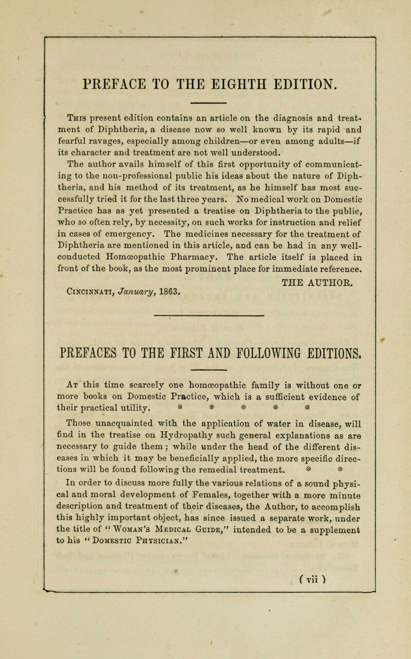 PREFACE TO THE EIGHTH EDITION. This present edition contains an article on the diagnosis and treat- ment of Diphtheria, a disease now so well known by its rapid and fearful ravages, especially among children—or even among adults—if its character and treatment are not well understood. The author avails himself of this first opportunity of communicat- ing to the non-professional public his ideas about the nature of Diph- theria, and his method of its treatment, as he himself has most suc- cessfully tried it for the last three years. No medical work on Domestic Practice has as yet presented a treatise on Diphtheria to the public, who so often rely, by necessity, on such works for instruction and relief in cases of emergency. The medicines necessary for the treatment of Diphtheria are mentioned in this article, and can be had in any well- conducted Homceopatbic Pharmacy. The article itself is placed in front of the book, as the most prominent place for immediate reference. THE AUTHOK. Cincinnati, January, 1863. PREFACES TO THE FIRST AND FOLLOWING EDITIONS. At this time scarcely one homoeopathic family is without one or more books on Domestic Practice, which is a sufficient evidence of tbeir practical utility. * * * * * Those unacquainted with the application of water in disease, will find in the treatise on Hydropathy such general explanations as are necessary to guide them ; while under the head of the different dis- eases in which it may be beneficially applied, the more specific direc- tions will be found following the remedial treatment. * * In order to discuss more fully the various relations of a sound physi- cal and moral development of Females, together with a more minute description and treatment of their diseases, the Author, to accomplish this highly important object, has since issued a separate work, under the title of  Woman's Medical Guide, intended to be a supplement to his  Domestic Physician. (v\i)