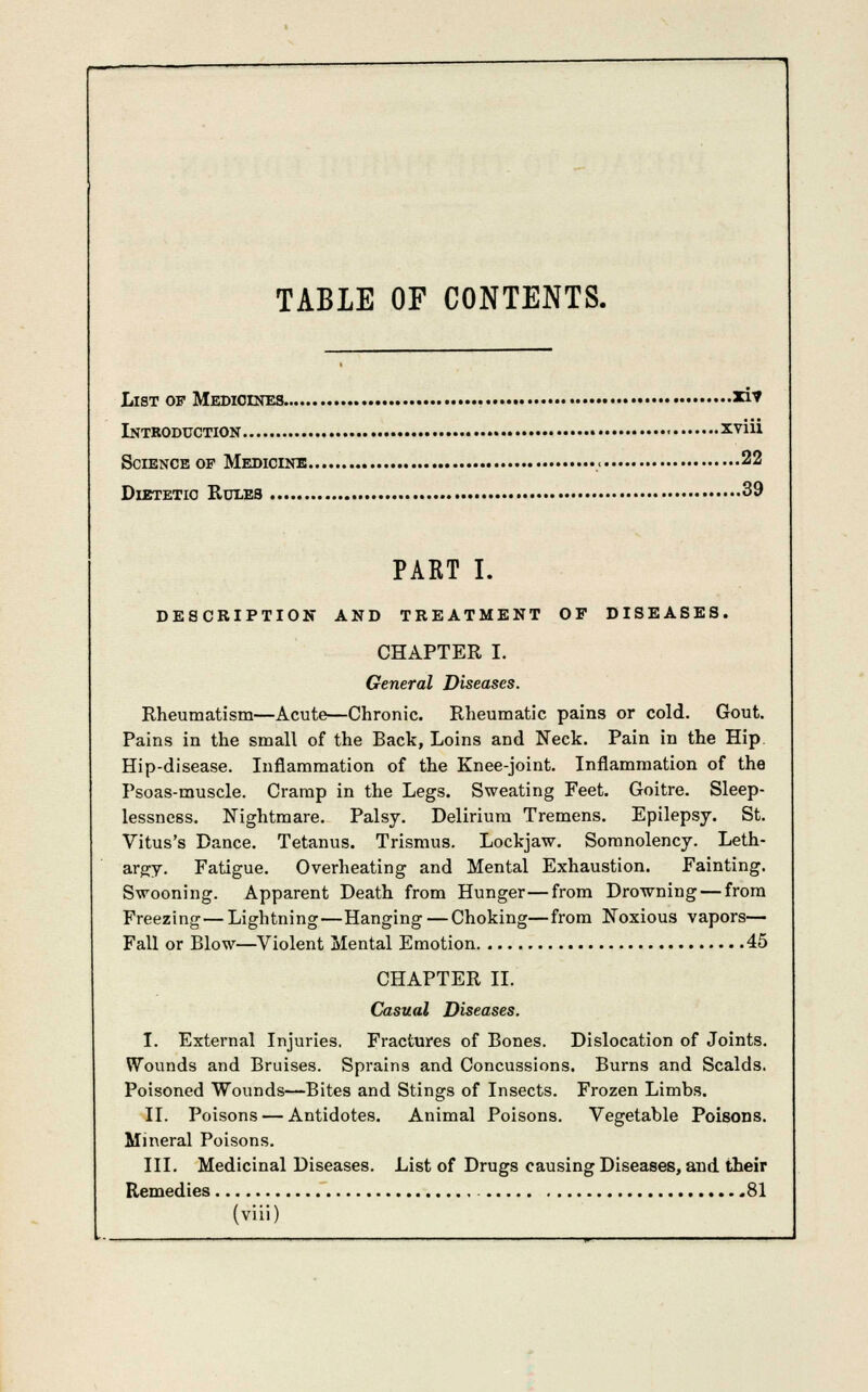 TABLE OF CONTENTS. List of Medicines *i* Introduction « xviii Science of Medicine ,< 22 Dietetic Rules 39 PART I. DESCRIPTION AND TREATMENT OF DISEASES. CHAPTER I. General Diseases. Rheumatism—Acute—Chronic. Rheumatic pains or cold. Gout. Pains in the small of the Back, Loins and Neck. Pain in the Hip Hip-disease. Inflammation of the Knee-joint. Inflammation of the Psoas-muscle. Cramp in the Legs. Sweating Feet. Goitre. Sleep- lessness. Nightmare. Palsy. Delirium Tremens. Epilepsy. St. Vitus's Dance. Tetanus. Trismus. Lockjaw. Somnolency. Leth- argy. Fatigue. Overheating and Mental Exhaustion. Fainting. Swooning. Apparent Death from Hunger—from Drowning — from Freezing—Lightning—Hanging — Choking—from Noxious vapors— Fall or Blow—Violent Mental Emotion 45 CHAPTER II. Casual Diseases. I. External Injuries. Fractures of Bones. Dislocation of Joints. Wounds and Bruises. Sprains and Concussions. Burns and Scalds. Poisoned Wounds—Bites and Stings of Insects. Frozen Limbs. II. Poisons — Antidotes. Animal Poisons. Vegetable Poisons. Mineral Poisons. III. Medicinal Diseases. List of Drugs causing Diseases, and their Remedies 81