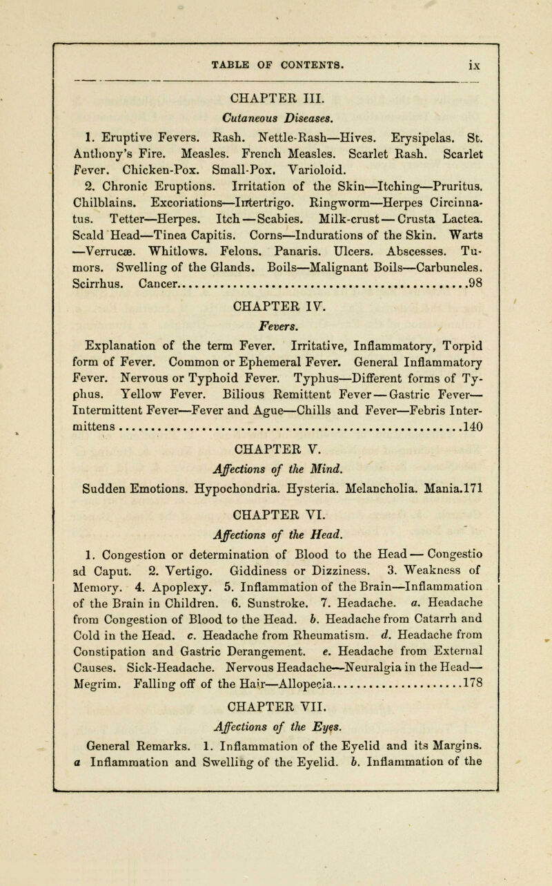 CHAPTER III. Cutaneous Diseases. 1. Eruptive Fevers. Rash. Nettle-Rash—Hives. Erysipelas. St. Anthony's Fire. Measles. French Measles. Scarlet Rash. Scarlet Fever. Chicken-Pox. Small-Pox. Varioloid. 2. Chronic Eruptions. Irritation of the Skin—Itching—Pruritus. Chilblains. Excoriations—Intertrigo. Ringworm—Herpes Circinna- tus. Tetter—Herpes. Itch—Scabies. Milk-crust—Crusta Lactea. Scald Head—Tinea Capitis. Corns—Indurations of the Skin. Warts —Verrucae. Whitlows. Felons. Panaris. Ulcers. Abscesses. Tu« mors. Swelling of the Glands. Boils—Malignant Boils—Carbuncles. Scirrhus. Cancer 98 CHAPTER 17. Fevers. Explanation of the term Fever. Irritative, Inflammatory, Torpid form of Fever. Common or Ephemeral Fever. General Inflammatory Fever. Nervous or Typhoid Fever. Typhus—Different forms of Ty- phus. Yellow Fever. Bilious Remittent Fever—Gastric Fever— Intermittent Fever—Fever and Ague—Chills and Fever—Febris Inter- mittens , 140 CHAPTER V. Affections of the Mind. Sudden Emotions. Hypochondria. Hysteria. Melancholia. Mania.171 CHAPTER VI. Affections of the Head. 1. Congestion or determination of Blood to the Head — Congestio ad Caput. 2. Vertigo. Giddiness or Dizziness. 3. Weakness of Memory. 4. Apoplexy. 5. Inflammation of the Brain—Inflammation of the Brain in Children. 6. Sunstroke. 7. Headache, a. Headache from Congestion of Blood to the Head. b. Headache from Catarrh and Cold in the Head. c. Headache from Rheumatism, d. Headache from Constipation and Gastric Derangement, e. Headache from External Causes. Sick-Headache. Nervous Headache—Neuralgia in the Head— Megrim. Falling off of the Hair—Allopecia 178 CHAPTER VII. Affections of the Eyes. General Remarks. 1. Inflammation of the Eyelid and its Margins. a Inflammation and Swelling of the Eyelid, b. Inflammation of the