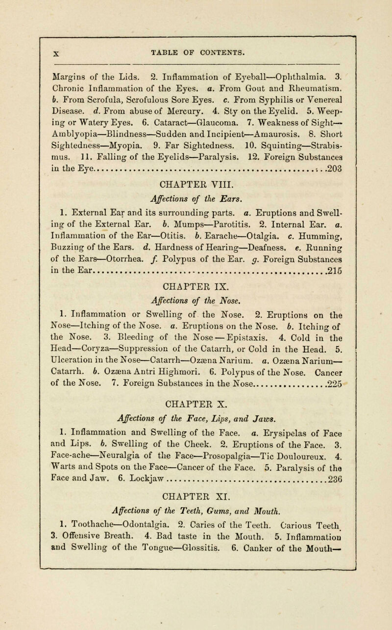 Margins of the Lids. 2. Inflammation of Eyeball—Ophthalmia. 3. Chronic Inflammation of the Eyes. a. From Gout and Rheumatism. 6. From Scrofula, Scrofulous Sore Eyes. c. From Syphilis or Venereal Disease, d. From abuse of Mercury. 4. Sty on the Eyelid. 5. Weep- ing or Watery Eyes. 6. Cataract—Glaucoma. 7. Weakness of Sight-— Amblyopia—Blindness—Sudden and Incipient—Amaurosis. 8. Short Sightedness—Myopia. 9. Far Sightedness. 10. Squinting—Strabis- mus. 11. Falling of the Eyelids—Paralysis. 12. Foreign Substances in the Eye -.. .203 CHAPTER VIII. Affections of the Ears. 1. External Ear and its surrounding parts, a. Eruptions and Swell- ing of the External Ear. b. Mumps—Parotitis. 2. Internal Ear. a. Inflammation of the Ear—Otitis, b. Earache—Otalgia, c. Humming, Buzzing of the Ears. d. Hardness of Hearing—Deafness, e. Running of the Ears—Otorrhea, f. Polypus of the Ear. g. Foreign Substances in the Ear 215 CHAPTER IX. Affections of the Nose. 1. Inflammation or Swelling of. the Nose. 2. Eruptions on the Nose—Itching of the Nose. a. Eruptions on the Nose. 6. Itching of the Nose. 3. Bleeding of the Nose — Epistaxis. 4. Cold in the Head—Coryza—Suppression of the Catarrh, or Cold in the Head. 5. Ulceration in the Nose—Catarrh—Ozzena Nariurn. a. Ozsena Narium— Catarrh. 6. Ozaena Antri Highmori. 6. Polypus of the Nose. Cancer of the Nose. 7. Foreign Substances in the Nose 225 CHAPTER X. Affections of the Face, Lips, and Jaws. 1. Inflammation and Swelling of the Face. a. Erysipelas of Face and Lips. 6. Swelling of the Cheek. 2. Eruptions of the Face. 3. Face-ache—Neuralgia of the Face—Prosopalgia—Tic Douloureux. 4. Warts and Spots on the Face—Cancer of the Face. 5. Paralysis of the Face and Jaw. 6. Lockjaw 236 CHAPTER XI. Affections of the Teeth, Gums, and Mouth. 1. Toothache—Odontalgia. 2. Caries of the Teeth. Carious Teeth 3. Offensive Breath. 4. Bad taste in the Mouth. 5. Inflammation and Swelling of the Tongue—Glossitis. 6. Canker of the Mouth—