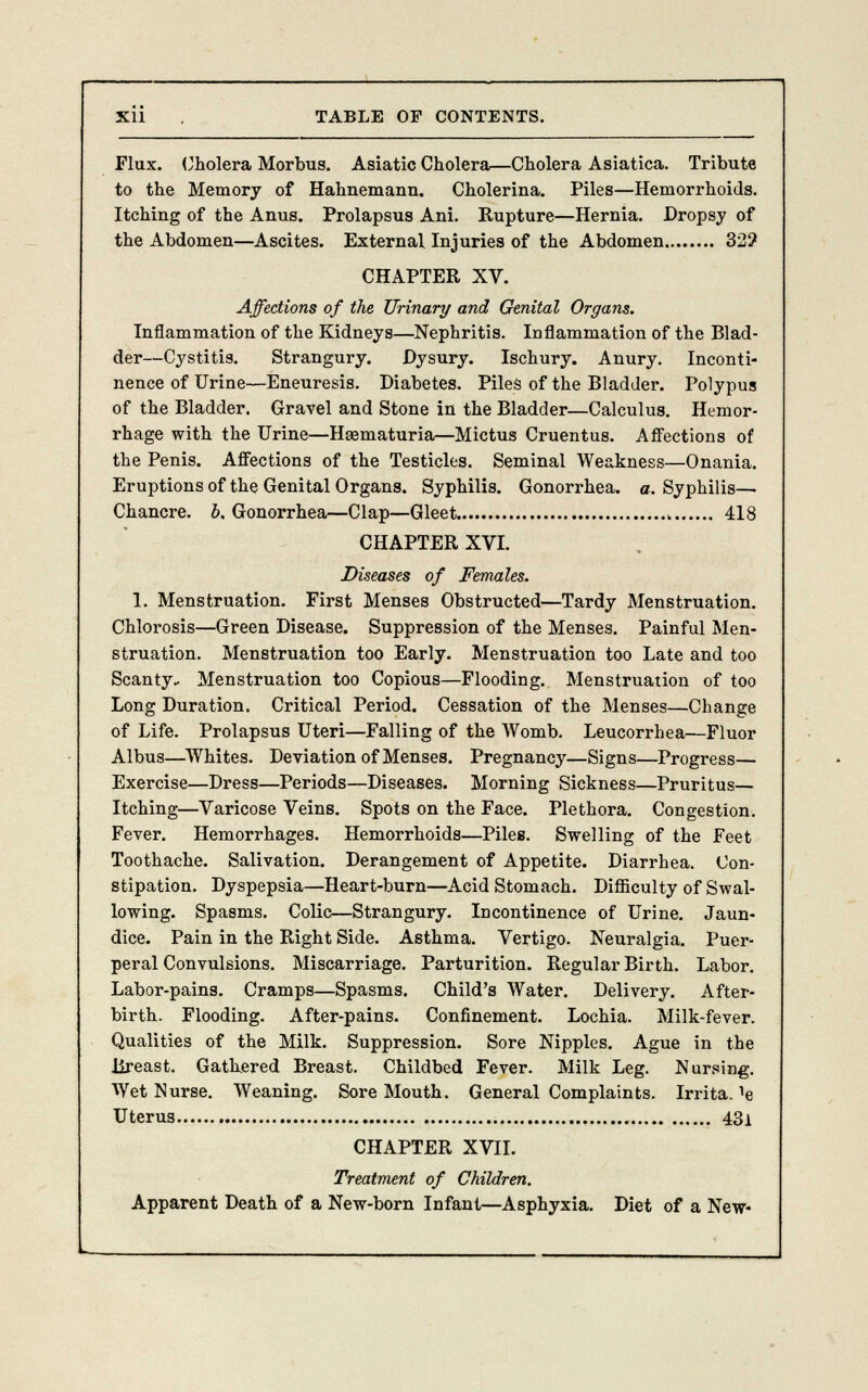 Flux. Cholera Morbus. Asiatic Cholera—Cholera Asiatica. Tribute to the Memory of Hahnemann. Cholerina. Piles—Hemorrhoids. Itching of the Anus. Prolapsus Ani. Rupture—Hernia. Dropsy of the Abdomen—Ascites. External Injuries of the Abdomen 32? CHAPTER XV. Affections of the Urinary and Genital Organs. Inflammation of the Kidneys—Nephritis. Inflammation of the Blad- der—Cystitis. Strangury. Dysury. Ischury. Anury. Inconti- nence of Urine—Eneuresis. Diabetes. Piles of the Bladder. Polypus of the Bladder. Gravel and Stone in the Bladder—Calculus. Hemor- rhage with the Urine—Hsematuria—Mictus Cruentus. Affections of the Penis. Affections of the Testicles. Seminal Weakness—Onania. Eruptions of the Genital Organs. Syphilis. Gonorrhea, a. Syphilis— Chancre, b. Gonorrhea—Clap—Gleet „ 418 CHAPTER XVI. Diseases of Females. 1. Menstruation. First Menses Obstructed—Tardy Menstruation. Chlorosis—Green Disease. Suppression of the Menses. Painful Men- struation. Menstruation too Early. Menstruation too Late and too Scanty.. Menstruation too Copious—Flooding. Menstruation of too Long Duration. Critical Period. Cessation of the Menses—Change of Life. Prolapsus Uteri—Falling of the Womb. Leucorrhea—Fluor Albus—Whites. Deviation of Menses. Pregnancy—Signs—Progress— Exercise—Dress—Periods—Diseases. Morning Sickness—Pruritus— Itching—Varicose Veins. Spots on the Face. Plethora. Congestion. Fever. Hemorrhages. Hemorrhoids—Piles. Swelling of the Feet Toothache. Salivation. Derangement of Appetite. Diarrhea. Con- stipation. Dyspepsia—Heart-burn—Acid Stomach. Difficulty of Swal- lowing. Spasms. Colic—Strangury. Incontinence of Urine. Jaun- dice. Pain in the Right Side. Asthma. Vertigo. Neuralgia. Puer- peral Convulsions. Miscarriage. Parturition. Regular Birth. Labor. Labor-pains. Cramps—Spasms. Child's Water. Delivery. After- birth. Flooding. After-pains. Confinement. Lochia. Milk-fever. Qualities of the Milk. Suppression. Sore Nipples. Ague in the Breast. Gathered Breast. Childbed Fever. Milk Leg. Nursing. Wet Nurse. Weaning. Sore Mouth. General Complaints. Irrita. ^ Uterus 43i CHAPTER XVII. Treatment of Children. Apparent Death of a New-born Infant—Asphyxia. Diet of a New-