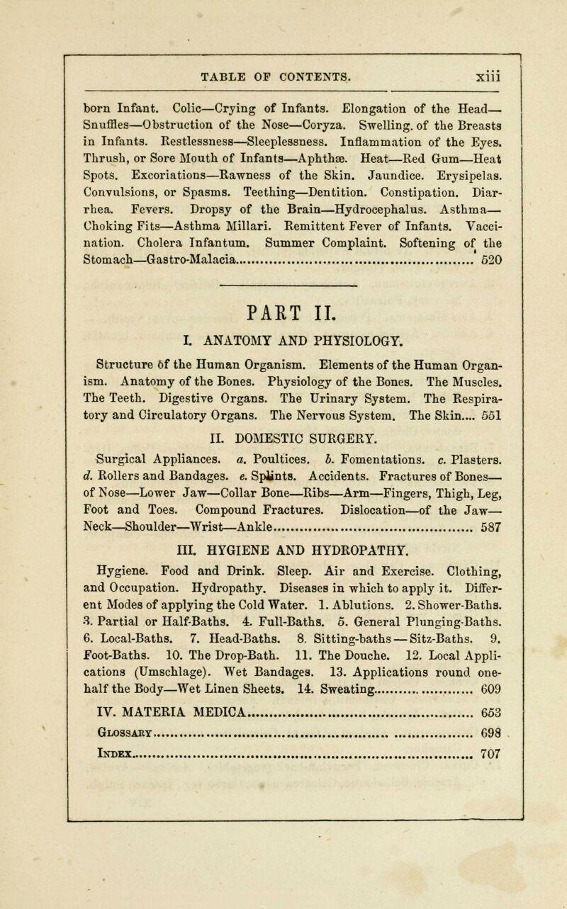 born Infant. Colic—Crying of Infants. Elongation of the Head— Snuffles—Obstruction of the Nose—Coryza. Swelling, of the Breasts in Infants. Restlessness—Sleeplessness. Inflammation of the Eyes, Thrush, or Sore Mouth of Infants—Aphthae. Heat—Red Gum—Heat Spots. Excoriations—Rawness of the Skin. Jaundice. Erysipelas. Convulsions, or Spasms. Teething—Dentition. Constipation. Diar- rhea. Fevers. Dropsy of the Brain—Hydrocephalus. Asthma— Choking Fits—Asthma Millari. Remittent Fever of Infants. Vacci- nation. Cholera Infantum. Summer Complaint. Softening of the Stomach—Gastro-Malacia 520 PART II. I. ANATOMY AND PHYSIOLOGY. Structure Of the Human Organism. Elements of the Human Organ- ism. Anatomy of the Bones. Physiology of the Bones. The Muscles. The Teeth. Digestive Organs. The Urinary System. The Respira- tory and Circulatory Organs. The Nervous System. The Skin.... 551 II. DOMESTIC SURGERY. Surgical Appliances, a. Poultices, b. Fomentations, c. Plasters. d. Rollers and Bandages, e. Splints. Accidents. Fractures of Bones— of Nose—Lower Jaw—Collar Bone—Ribs—Arm—Fingers, Thigh, Leg, Foot and Toes. Compound Fractures. Dislocation—of the Jaw— Neck—Shoulder—Wrist—Ankle 587 III. HYGIENE AND HYDROPATHY. Hygiene. Food and Drink. Sleep. Air and Exercise. Clothing, and Occupation. Hydropathy. Diseases in which to apply it. Differ- ent Modes of applying the Cold Water. 1. Ablutions. 2. Shower-Baths. 3. Partial or Half-Baths. 4. Full-Baths. 5. General Plunging-Baths. 6. Local-Baths. 7. Head-Baths. 8. Sitting-baths — Sitz-Baths. 9. Foot-Baths. 10. The Drop-Bath. 11. The Douche. 12. Local Appli- cations (Umschlage). Wet Bandages. 13. Applications round one- half the Body—Wet Linen Sheets. 14. Sweating 609 IV. MATERIA MEDICA 653 Glossary 698 Index 707