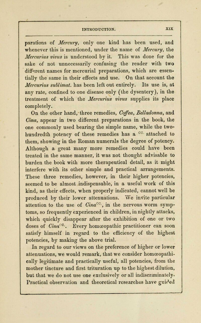 parations of Mercury, only one kind has been used, and whenever this is mentioned, under the name of Mercury, the Mercurius vivus is understood by it. This was done for the sake of not unnecessarily confusing the reader with two different names for mercurial preparations, which are essen- tially the same in their effects and use. On that account the Mercurius sublimat. has been left out entirely. Its use is, at any rate, confined to one disease only (the dysentery), in the treatment of which the Mercurius vivus supplies its place completely. On the other hand, three remedies, Coffea, Belladonna, and Cina, appear in two different preparations in the book, the one commonly used bearing the simple name, while the two- hundredth potency of these remedies has a cc attached to them, showing in the Roman numerals the degree of potency. Although a great many more remedies could have been treated in the same manner, it was not thought advisable to burden the book with more therapeutical detail, as it might interfere with its other simple and practical arrangements. These three remedies, however, in their higher potencies, seemed to be almost indispensable, in a useful work of this kind, as their effects, when properly indicated, cannot well be produced by their lower attenuations. We invite particular attention to the use of Cinacc>, in the nervous worm symp- toms, so frequently experienced in children, in nightly attacks, which quickly disappear after the exhibition of one or two doses of Cinacc-. Every homoeopathic practitioner can soon satisfy himself in regard to the efficiency of the highest potencies, by making the above trial. In regard to our views on the preference of higher or lower attenuations, we would remark, that we consider homoeopathi- cally legitimate and practically useful, all potencies, from the mother tincture and first trituration up to the highest dilution, but that we do not use one exclusively or all indiscriminately- Practical observation and theoretical researches have guided