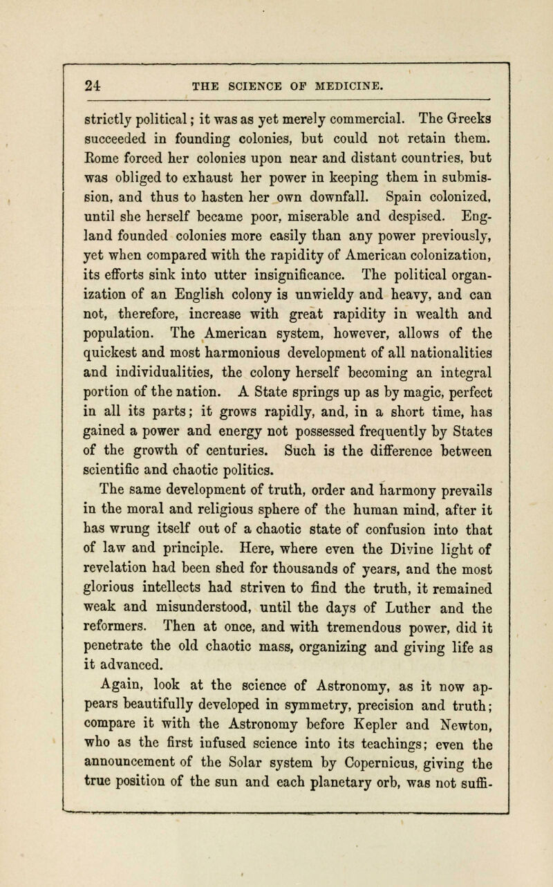 strictly political; it was as yet merely commercial. The Greeks succeeded in founding colonies, but could not retain them. Eome forced her colonies upon near and distant countries, but was obliged to exhaust her power in keeping them in submis- sion, and thus to hasten her own downfall. Spain colonized, until she herself became poor, miserable and despised. Eng- land founded colonies more easily than any power previously, yet when compared with the rapidity of American colonization, its efforts sink into utter insignificance. The political organ- ization of an English colony is unwieldy and heavy, and can not, therefore, increase with great rapidity in wealth and population. The American system, however, allows of the quickest and most harmonious development of all nationalities and individualities, the colony herself becoming an integral portion of the nation. A State springs up as by magic, perfect in all its parts; it grows rapidly, and, in a short time, has gained a power and energy not possessed frequently by States of the growth of centuries. Such is the difference between scientific and chaotic politics. The same development of truth, order and harmony prevails in the moral and religious sphere of the human mind, after it has wrung itself out of a chaotic state of confusion into that of law and principle. Here, where even the Divine light of revelation had been shed for thousands of years, and the most glorious intellects had striven to find the truth, it remained weak and misunderstood, until the days of Luther and the reformers. Then at once, and with tremendous power, did it penetrate the old chaotic mass, organizing and giving life as it advanced. Again, look at the science of Astronomy, as it now ap- pears beautifully developed in symmetry, precision and truth; compare it with the Astronomy before Kepler and Newton, who as the first infused science into its teachings; even the announcement of the Solar system by Copernicus, giving the true position of the sun and each planetary orb, was not sum-