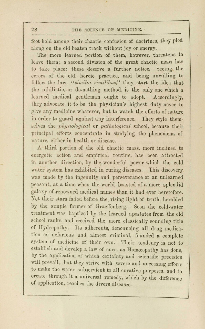 foot-hold among their chaotic confusion of doctrines, they plod along on the old beaten track without joy or energy. The more learned portion of them, however, threatens to leave them: a second division of the great chaotic mass has to take place; these deserve a further notice. Seeing the errors of the old, heroic practice, and being unwilling to follow the law, similia similihus, they start the idea that the nihilistic, or do-nothing method, is the only one which a learned medical gentleman ought to adopt. Accordingly, they advocate it to be the physician's highest duty never to give any medicine whatever, but to watch the efforts of nature in order to guard against any interference. They style them- selves the physiological or pathological school, because their principal efforts concentrate in studying the phenomena of nature, either in health or disease. A third portion of the old chaotic mass, more inclined to energetic action and empirical routine, has been attracted in another direction, by the wonderful power which the cold water system has exhibited in curing diseases. This discover}', was made by the ingenuity and perseverance of an unlearned peasant, at a time when the world boasted of a more splendid galaxy of renowned medical names than it had ever heretofore. Yet their stars faded before the. rising light of truth, heralded by the simple farmer of Graeffenberg. Soon the cold-water treatment was baptized by the learned apostates from the old school ranks, and received the more classically sounding title of Hydropathy. Its adherents, denouncing all drug medica- tion as nefarious and almost criminal, founded a complete system of medicine of their own. Their tendency is not to establish and develop a law of cure, as Homoeopathy has done, by the application of which certainty and scientific precision will prevail; but they strive with severe and unceasing efforts to make the water subservient to all curative purposes, and to create through it a universal remedy, which by the difference of application, reaches the divers diseases.