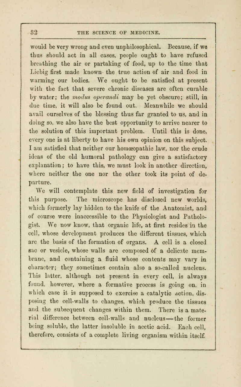 would be very wrong and even unphilosophical. Because, if we thus should act in all cases, people ought to have refused breathing the air or partaking of food, up to the time that Liebig first made known the true action of air and food in warming our bodies. We ought to be satisfied at present with the fact that severe chronic diseases are often curable by water; the modus operandi may be yet obscure; still, in due time, it will also be found out. Meanwhile we should avail ourselves of the blessing thus far granted to us, and in doing so, we also have the best opportunity to arrive nearer to the solution of this important problem. Until this is done, every one is at liberty to have his own opinion on this subject. I am satisfied that neither our homoeopathic law, nor the crude ideas of the old humoral pathology can give a satisfactory explanation; to have this, we must look in another direction, where neither the one nor the other took its point of de- parture. We will contemplate this new field of investigation for this purpose. The microscope has disclosed new worlds, which formerly lay hidden to the knife of the Anatomist, and of course were inaccessible to the Physiologist and Patholo- gist. We now know, that organic life, at first resides in the cell, whose development produces the different tissues, which are the basis of the formation of organs. A cell is a closed sac or vesicle, whose walls are composed of a delicate mem- brane, and containing a fluid whose contents may vary in character; they sometimes contain also a so-called nucleus. This latter, although not present in every cell, is always found, however, where a formative process is going on, in which case it is supposed to exercise a catalytic action, dis- posing the cell-walls to changes, which produce the tissues and the subsequent changes within them. There is a mate- rial difference between cell-walls and nucleus—the former being soluble, the latter insoluble in acetic acid. Each cell, therefore, consists of a complete living organism within itself.