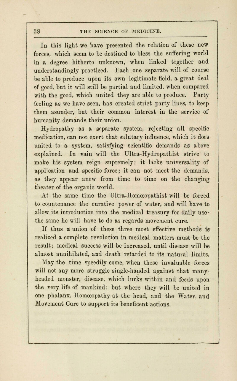 In this light we have presented the relation of these new forces, which seem to be destined to bless the suffering world in a degree hitherto unknown, when linked together and understandinglj practiced. Each one separate will of course be able to produce upon its own legitimate field, a great deal of good, but it will still be partial aud limited, when compared with the good, which united they are able to produce. Party feeling as we have seen, has created strict party lines, to keep them asunder, but their common interest in the service of humanity demands their union. Hydropathy as a separate system, rejecting all specific medication, can not exert that salutary influence., which it does united to a system, satisfying scientific demands as above explained. In vain will the Ultra-Hydropathist strive to make his system reign supremely; it lacks universality of application and specific force; it can not meet the demands, as they appear anew from time to time on the changing theater of the organic world. At the same time the Ultra-Homceopathist will be forced to countenance the curative power of water, and will have to allow its introduction into the medical treasury for daily use • the same he will have to do as regards movement cure. If thus a union of these three most effective methods is realized a complete revolution in medical matters must be the result; medical success will be increased, until disease will be almost annihilated, and death retarded to its natural limits. May the time speedily come, when these invaluable forces will not any more struggle single-handed against that many- headed monster, disease, which lurks within and feeds upon the very life of mankind; but where they will be united in one phalanx, Homoeopathy at the head, and the Water, and Movement Cure to support its beneficent actions.