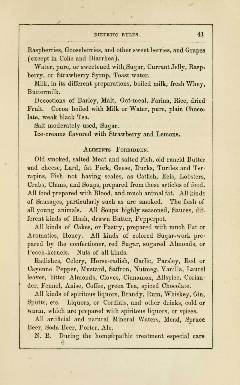 Raspberries, Gooseberries, and other sweet berries, and Grapes (except in Colic and Diarrhea). Water, pure, or sweetened with^Sugar, Currant Jelly, Rasp- berry, or Strawberry Syrup, Toast water. Milk, in its different preparations, boiled milk, fresh Whey, Buttermilk. Decoctions of Barley, Malt, Oat-meal, Farina, Rice, dried Fruit. Cocoa boiled with Milk or Water, pure, plain Choco- late, weak black Tea. Salt moderately used, Sugar. Ice-creams flavored with Strawberry and Lemons. Aliments Forbidden. Old smoked, salted Meat and salted Fish, old rancid Butter and cheese, Lard, fat Pork, Geese, Ducks, Turtles and Ter- rapins, Fish not having scales, as Catfish, Eels, Lobsters, Crabs, Clams, and Soups, prepared from these articles of food. All food prepared with Blood, and much animal fat. All kinds of Sausages, particularly such as are smoked. The flesh of all young animals. All Soups highly seasoned, Sauces, dif- ferent kinds of Hash, drawn Butter, Pepperpot. All kinds of Cakes, or Pastry, prepared with much Fat or Aromatics, Honey. All kinds of colored Sugar-work pre- pared by the confectioner, red Sugar, sugared Almonds, or Peach-kernels. Nuts of all kinds. Radishes, Celery, Horse-radish, Garlic, Parsley, Red or Cayenne Pepper, Mustard, Saffron, Nutmeg, Vanilla, Laurel leaves, bitter Almonds, Cloves, Cinnamon, Allspice* Corian- der, Fennel, Anise, Coffee, green Tea, spiced Chocolate. All kinds of spiritous liquors, Brandy, Rum, Whiskey, Gin, Spirits, etc. Liquors, or Cordials, and other drinks, cold or warm, which are prepared with spiritous liquors, or spices. All artificial and natural Mineral Waters, Mead, Spruce Beer, Soda Beer, Porter, Ale. N. B. During the homoeopathic treatment especial care