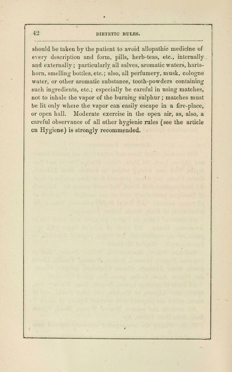 1 42 DIETETIC RULES. should be taken by the patient to avoid allopathic medicine of exery description and form, pills, herb-teas, etc., internally and externally ; particularly all salves, aromatic waters, harts- horn, smelling bottles, etc.; also, all perfumery, musk, cologne water, or other aromatic substance, tooth-powders containing such ingredients, etc.; especially be careful in using matches, not to inhale the vapor of the burning sulphur ; matches must be lit only wheie the vapor can easily escape in a fire-place, or open hall. Moderate exercise in the open air, as, also, a careful observance of all other hygienic rules (see the article en Hygiene) is strongly recommended.